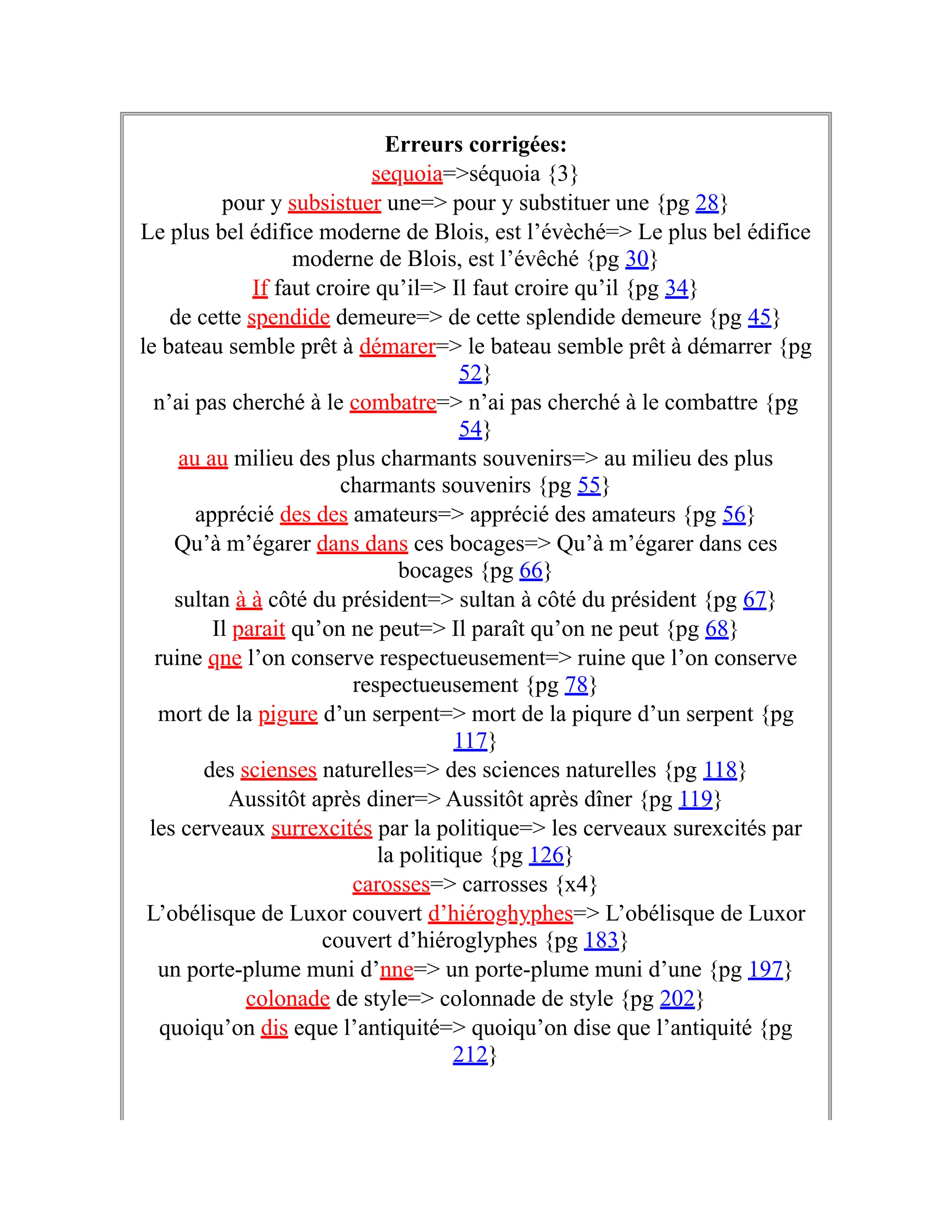 Erreurs corrigées:
sequoia=>séquoia {3}
pour y subsistuer une=> pour y substituer une {pg 28}
Le plus bel édifice moderne de Blois, est l’évèché=> Le plus bel édifice
moderne de Blois, est l’évêché {pg 30}
If faut croire qu’il=> Il faut croire qu’il {pg 34}
de cette spendide demeure=> de cette splendide demeure {pg 45}
le bateau semble prêt à démarer=> le bateau semble prêt à démarrer {pg
52}
n’ai pas cherché à le combatre=> n’ai pas cherché à le combattre {pg
54}
au au milieu des plus charmants souvenirs=> au milieu des plus
charmants souvenirs {pg 55}
apprécié des des amateurs=> apprécié des amateurs {pg 56}
Qu’à m’égarer dans dans ces bocages=> Qu’à m’égarer dans ces
bocages {pg 66}
sultan à à côté du président=> sultan à côté du président {pg 67}
Il parait qu’on ne peut=> Il paraît qu’on ne peut {pg 68}
ruine qne l’on conserve respectueusement=> ruine que l’on conserve
respectueusement {pg 78}
mort de la pigure d’un serpent=> mort de la piqure d’un serpent {pg
117}
des scienses naturelles=> des sciences naturelles {pg 118}
Aussitôt après diner=> Aussitôt après dîner {pg 119}
les cerveaux surrexcités par la politique=> les cerveaux surexcités par
la politique {pg 126}
carosses=> carrosses {x4}
L’obélisque de Luxor couvert d’hiéroghyphes=> L’obélisque de Luxor
couvert d’hiéroglyphes {pg 183}
un porte-plume muni d’nne=> un porte-plume muni d’une {pg 197}
colonade de style=> colonnade de style {pg 202}
quoiqu’on dis eque l’antiquité=> quoiqu’on dise que l’antiquité {pg
212}
 