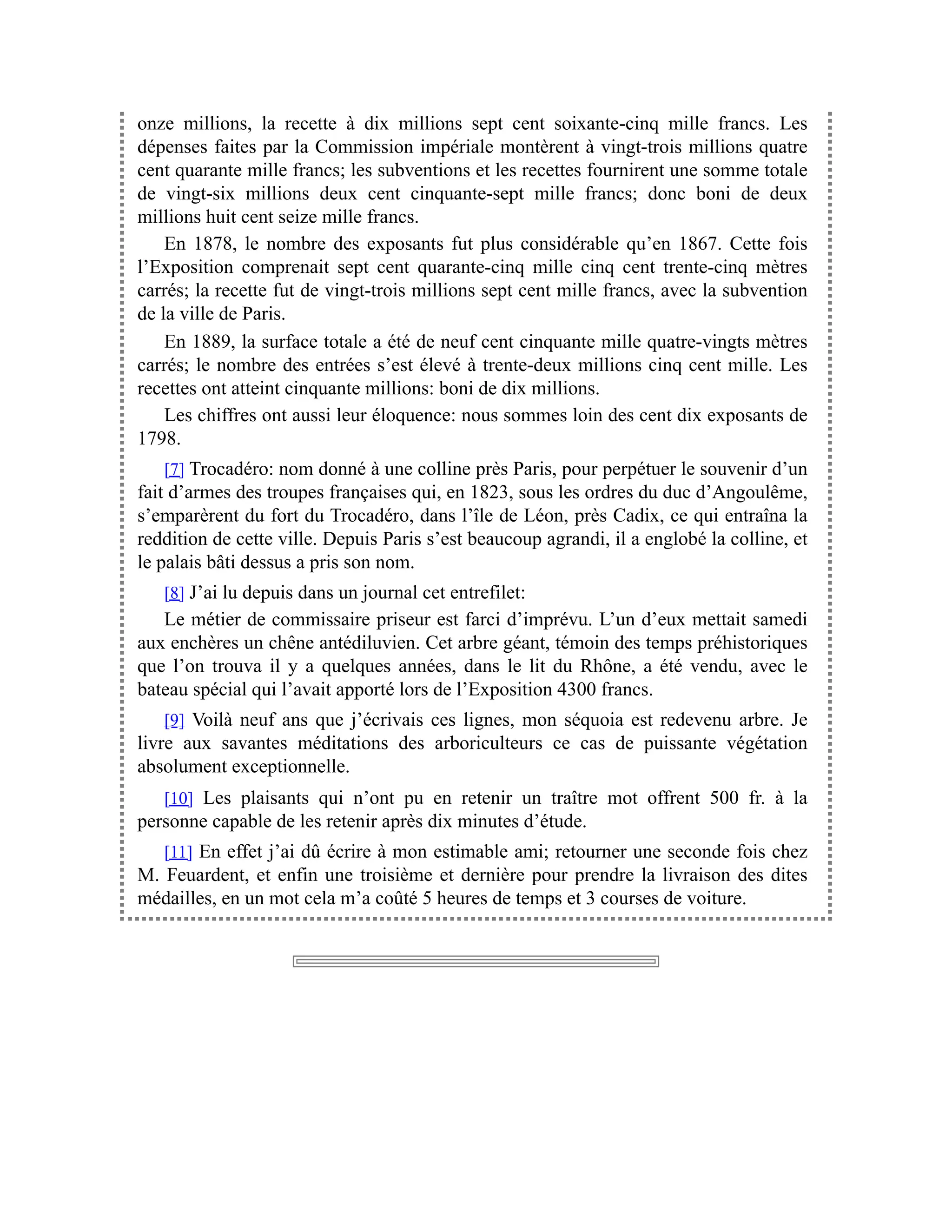 onze millions, la recette à dix millions sept cent soixante-cinq mille francs. Les
dépenses faites par la Commission impériale montèrent à vingt-trois millions quatre
cent quarante mille francs; les subventions et les recettes fournirent une somme totale
de vingt-six millions deux cent cinquante-sept mille francs; donc boni de deux
millions huit cent seize mille francs.
En 1878, le nombre des exposants fut plus considérable qu’en 1867. Cette fois
l’Exposition comprenait sept cent quarante-cinq mille cinq cent trente-cinq mètres
carrés; la recette fut de vingt-trois millions sept cent mille francs, avec la subvention
de la ville de Paris.
En 1889, la surface totale a été de neuf cent cinquante mille quatre-vingts mètres
carrés; le nombre des entrées s’est élevé à trente-deux millions cinq cent mille. Les
recettes ont atteint cinquante millions: boni de dix millions.
Les chiffres ont aussi leur éloquence: nous sommes loin des cent dix exposants de
1798.
[7] Trocadéro: nom donné à une colline près Paris, pour perpétuer le souvenir d’un
fait d’armes des troupes françaises qui, en 1823, sous les ordres du duc d’Angoulême,
s’emparèrent du fort du Trocadéro, dans l’île de Léon, près Cadix, ce qui entraîna la
reddition de cette ville. Depuis Paris s’est beaucoup agrandi, il a englobé la colline, et
le palais bâti dessus a pris son nom.
[8] J’ai lu depuis dans un journal cet entrefilet:
Le métier de commissaire priseur est farci d’imprévu. L’un d’eux mettait samedi
aux enchères un chêne antédiluvien. Cet arbre géant, témoin des temps préhistoriques
que l’on trouva il y a quelques années, dans le lit du Rhône, a été vendu, avec le
bateau spécial qui l’avait apporté lors de l’Exposition 4300 francs.
[9] Voilà neuf ans que j’écrivais ces lignes, mon séquoia est redevenu arbre. Je
livre aux savantes méditations des arboriculteurs ce cas de puissante végétation
absolument exceptionnelle.
[10] Les plaisants qui n’ont pu en retenir un traître mot offrent 500 fr. à la
personne capable de les retenir après dix minutes d’étude.
[11] En effet j’ai dû écrire à mon estimable ami; retourner une seconde fois chez
M. Feuardent, et enfin une troisième et dernière pour prendre la livraison des dites
médailles, en un mot cela m’a coûté 5 heures de temps et 3 courses de voiture.
 