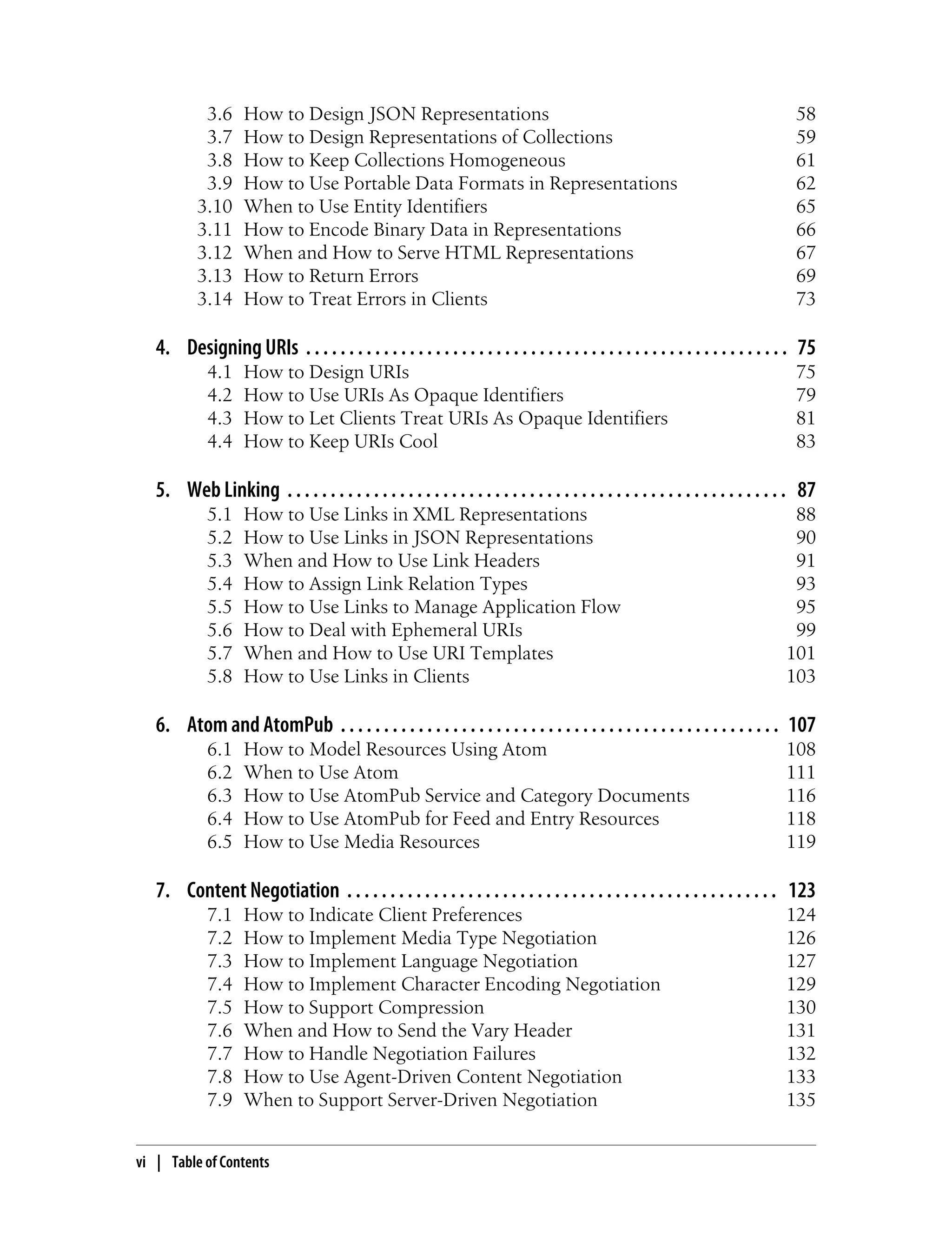 3.6 How to Design JSON Representations 58
3.7 How to Design Representations of Collections 59
3.8 How to Keep Collections Homogeneous 61
3.9 How to Use Portable Data Formats in Representations 62
3.10 When to Use Entity Identifiers 65
3.11 How to Encode Binary Data in Representations 66
3.12 When and How to Serve HTML Representations 67
3.13 How to Return Errors 69
3.14 How to Treat Errors in Clients 73
4. Designing URIs . . . . . . . . . . . . . . . . . . . . . . . . . . . . . . . . . . . . . . . . . . . . . . . . . . . . . . . . 75
4.1 How to Design URIs 75
4.2 How to Use URIs As Opaque Identifiers 79
4.3 How to Let Clients Treat URIs As Opaque Identifiers 81
4.4 How to Keep URIs Cool 83
5. Web Linking . . . . . . . . . . . . . . . . . . . . . . . . . . . . . . . . . . . . . . . . . . . . . . . . . . . . . . . . . . 87
5.1 How to Use Links in XML Representations 88
5.2 How to Use Links in JSON Representations 90
5.3 When and How to Use Link Headers 91
5.4 How to Assign Link Relation Types 93
5.5 How to Use Links to Manage Application Flow 95
5.6 How to Deal with Ephemeral URIs 99
5.7 When and How to Use URI Templates 101
5.8 How to Use Links in Clients 103
6. Atom and AtomPub . . . . . . . . . . . . . . . . . . . . . . . . . . . . . . . . . . . . . . . . . . . . . . . . . . . 107
6.1 How to Model Resources Using Atom 108
6.2 When to Use Atom 111
6.3 How to Use AtomPub Service and Category Documents 116
6.4 How to Use AtomPub for Feed and Entry Resources 118
6.5 How to Use Media Resources 119
7. Content Negotiation . . . . . . . . . . . . . . . . . . . . . . . . . . . . . . . . . . . . . . . . . . . . . . . . . . 123
7.1 How to Indicate Client Preferences 124
7.2 How to Implement Media Type Negotiation 126
7.3 How to Implement Language Negotiation 127
7.4 How to Implement Character Encoding Negotiation 129
7.5 How to Support Compression 130
7.6 When and How to Send the Vary Header 131
7.7 How to Handle Negotiation Failures 132
7.8 How to Use Agent-Driven Content Negotiation 133
7.9 When to Support Server-Driven Negotiation 135
vi | Table of Contents
 