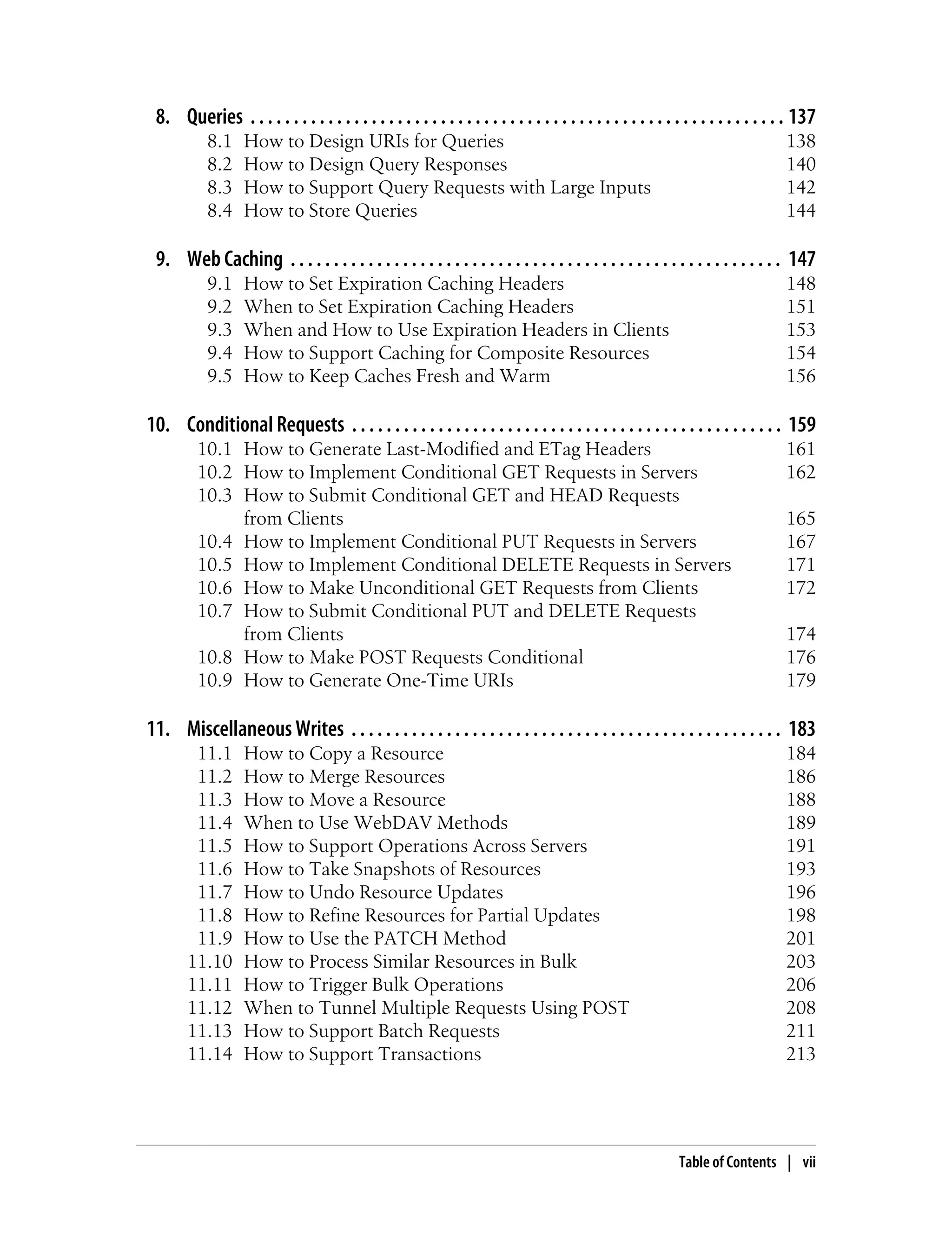 8. Queries . . . . . . . . . . . . . . . . . . . . . . . . . . . . . . . . . . . . . . . . . . . . . . . . . . . . . . . . . . . . . . 137
8.1 How to Design URIs for Queries 138
8.2 How to Design Query Responses 140
8.3 How to Support Query Requests with Large Inputs 142
8.4 How to Store Queries 144
9. Web Caching . . . . . . . . . . . . . . . . . . . . . . . . . . . . . . . . . . . . . . . . . . . . . . . . . . . . . . . . . 147
9.1 How to Set Expiration Caching Headers 148
9.2 When to Set Expiration Caching Headers 151
9.3 When and How to Use Expiration Headers in Clients 153
9.4 How to Support Caching for Composite Resources 154
9.5 How to Keep Caches Fresh and Warm 156
10. Conditional Requests . . . . . . . . . . . . . . . . . . . . . . . . . . . . . . . . . . . . . . . . . . . . . . . . . . 159
10.1 How to Generate Last-Modified and ETag Headers 161
10.2 How to Implement Conditional GET Requests in Servers 162
10.3 How to Submit Conditional GET and HEAD Requests
from Clients 165
10.4 How to Implement Conditional PUT Requests in Servers 167
10.5 How to Implement Conditional DELETE Requests in Servers 171
10.6 How to Make Unconditional GET Requests from Clients 172
10.7 How to Submit Conditional PUT and DELETE Requests
from Clients 174
10.8 How to Make POST Requests Conditional 176
10.9 How to Generate One-Time URIs 179
11. Miscellaneous Writes . . . . . . . . . . . . . . . . . . . . . . . . . . . . . . . . . . . . . . . . . . . . . . . . . . 183
11.1 How to Copy a Resource 184
11.2 How to Merge Resources 186
11.3 How to Move a Resource 188
11.4 When to Use WebDAV Methods 189
11.5 How to Support Operations Across Servers 191
11.6 How to Take Snapshots of Resources 193
11.7 How to Undo Resource Updates 196
11.8 How to Refine Resources for Partial Updates 198
11.9 How to Use the PATCH Method 201
11.10 How to Process Similar Resources in Bulk 203
11.11 How to Trigger Bulk Operations 206
11.12 When to Tunnel Multiple Requests Using POST 208
11.13 How to Support Batch Requests 211
11.14 How to Support Transactions 213
Table of Contents | vii
 
