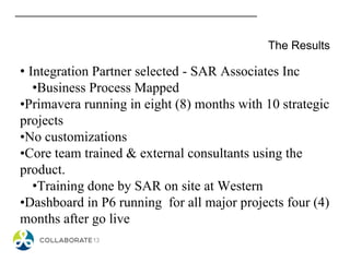 The Results
• Integration Partner selected - SAR Associates Inc
•Business Process Mapped
•Primavera running in eight (8) months with 10 strategic
projects
•No customizations
•Core team trained & external consultants using the
product.
•Training done by SAR on site at Western
•Dashboard in P6 running for all major projects four (4)
months after go live
 