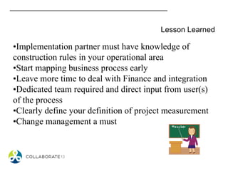 Lesson Learned
•Implementation partner must have knowledge of
construction rules in your operational area
•Start mapping business process early
•Leave more time to deal with Finance and integration
•Dedicated team required and direct input from user(s)
of the process
•Clearly define your definition of project measurement
•Change management a must
 