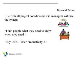 Tips and Tricks
• Be firm all project coordinators and managers will use
the system
•Train people what they need to know
when they need it
•Buy UPK – User Productivity Kit
 