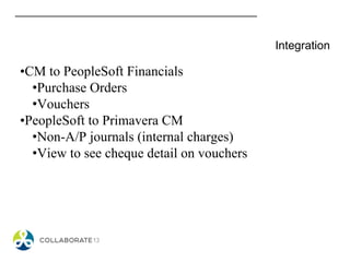 Integration
•CM to PeopleSoft Financials
•Purchase Orders
•Vouchers
•PeopleSoft to Primavera CM
•Non-A/P journals (internal charges)
•View to see cheque detail on vouchers
 