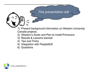 This presentation will :
1) Present background information on Western University
Canada projects.
2) Western’s Goals and Plan to install Primavera
3) Results & Lessons learned
4) Tips and Tricks
5) Integration with PeopleSoft
6) Questions
 