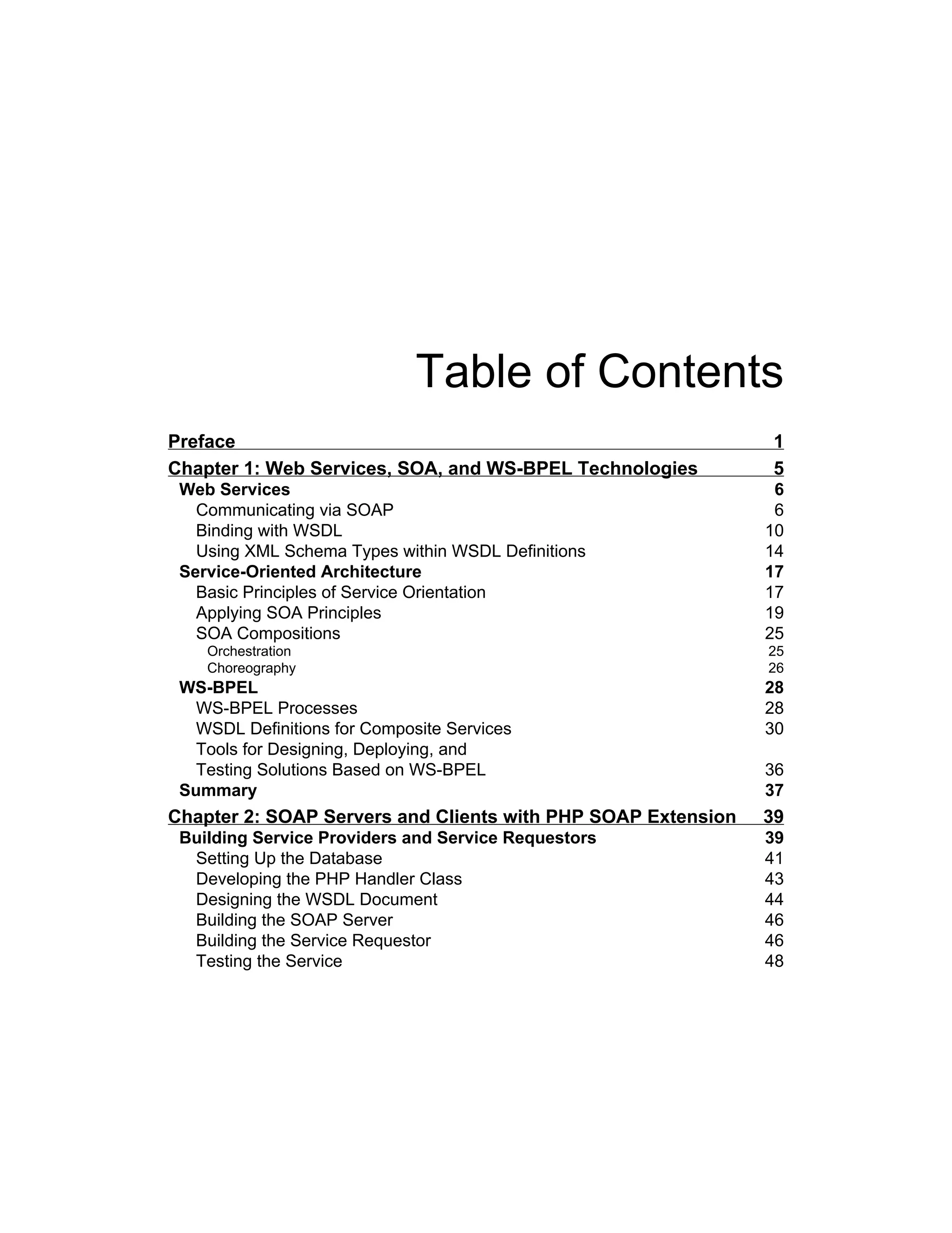Table of Contents
Preface 1
Chapter 1: Web Services, SOA, and WS‑BPEL Technologies 5
Web Services 6
Communicating via SOAP 6
Binding with WSDL 10
Using XML Schema Types within WSDL Definitions 14
Service-Oriented Architecture 17
Basic Principles of Service Orientation 17
Applying SOA Principles 19
SOA Compositions 25
Orchestration 25
Choreography 26
WS-BPEL 28
WS-BPEL Processes 28
WSDL Definitions for Composite Services 30
Tools for Designing, Deploying, and
Testing Solutions Based on WS-BPEL 36
Summary 37
Chapter 2: SOAP Servers and Clients with PHP SOAP Extension 39
Building Service Providers and Service Requestors 39
Setting Up the Database 41
Developing the PHP Handler Class 43
Designing the WSDL Document 44
Building the SOAP Server 46
Building the Service Requestor 46
Testing the Service 48
 