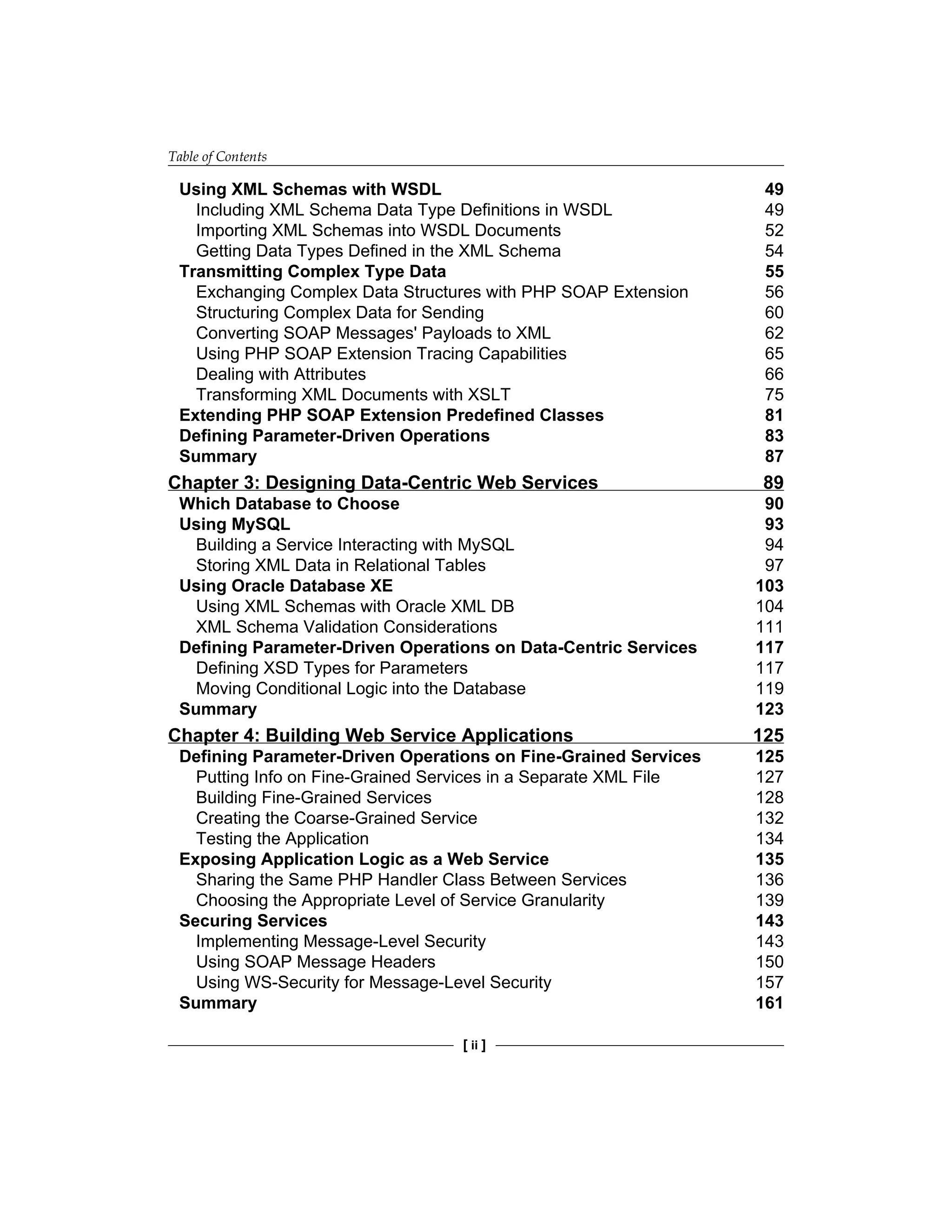 Table of Contents
[ ii ]
Using XML Schemas with WSDL 49
Including XML Schema Data Type Definitions in WSDL 49
Importing XML Schemas into WSDL Documents 52
Getting Data Types Defined in the XML Schema 54
Transmitting Complex Type Data 55
Exchanging Complex Data Structures with PHP SOAP Extension 56
Structuring Complex Data for Sending 60
Converting SOAP Messages' Payloads to XML 62
Using PHP SOAP Extension Tracing Capabilities 65
Dealing with Attributes 66
Transforming XML Documents with XSLT 75
Extending PHP SOAP Extension Predefined Classes 81
Defining Parameter-Driven Operations 83
Summary 87
Chapter 3: Designing Data-Centric Web Services 89
Which Database to Choose 90
Using MySQL 93
Building a Service Interacting with MySQL 94
Storing XML Data in Relational Tables 97
Using Oracle Database XE 103
Using XML Schemas with Oracle XML DB 104
XML Schema Validation Considerations 111
Defining Parameter-Driven Operations on Data‑Centric Services 117
Defining XSD Types for Parameters 117
Moving Conditional Logic into the Database 119
Summary 123
Chapter 4: Building Web Service Applications 125
Defining Parameter-Driven Operations on Fine‑Grained Services 125
Putting Info on Fine-Grained Services in a Separate XML File 127
Building Fine-Grained Services 128
Creating the Coarse-Grained Service 132
Testing the Application 134
Exposing Application Logic as a Web Service 135
Sharing the Same PHP Handler Class Between Services 136
Choosing the Appropriate Level of Service Granularity 139
Securing Services 143
Implementing Message-Level Security 143
Using SOAP Message Headers 150
Using WS-Security for Message-Level Security 157
Summary 161
 