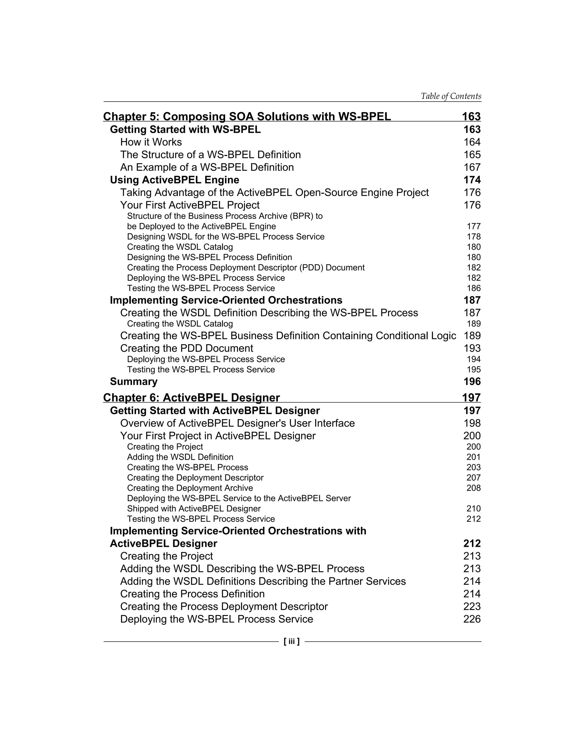 Table of Contents
[ iii ]
Chapter 5: Composing SOA Solutions with WS-BPEL 163
Getting Started with WS-BPEL 163
How it Works 164
The Structure of a WS-BPEL Definition 165
An Example of a WS-BPEL Definition 167
Using ActiveBPEL Engine 174
Taking Advantage of the ActiveBPEL Open-Source Engine Project 176
Your First ActiveBPEL Project 176
Structure of the Business Process Archive (BPR) to
be Deployed to the ActiveBPEL Engine 177
Designing WSDL for the WS-BPEL Process Service 178
Creating the WSDL Catalog 180
Designing the WS-BPEL Process Definition 180
Creating the Process Deployment Descriptor (PDD) Document 182
Deploying the WS-BPEL Process Service 182
Testing the WS-BPEL Process Service 186
Implementing Service-Oriented Orchestrations 187
Creating the WSDL Definition Describing the WS-BPEL Process 187
Creating the WSDL Catalog 189
Creating the WS-BPEL Business Definition Containing Conditional Logic 189
Creating the PDD Document 193
Deploying the WS-BPEL Process Service 194
Testing the WS-BPEL Process Service 195
Summary 196
Chapter 6: ActiveBPEL Designer 197
Getting Started with ActiveBPEL Designer 197
Overview of ActiveBPEL Designer's User Interface 198
Your First Project in ActiveBPEL Designer 200
Creating the Project 200
Adding the WSDL Definition 201
Creating the WS-BPEL Process 203
Creating the Deployment Descriptor 207
Creating the Deployment Archive 208
Deploying the WS-BPEL Service to the ActiveBPEL Server
Shipped with ActiveBPEL Designer 210
Testing the WS-BPEL Process Service 212
Implementing Service-Oriented Orchestrations with
ActiveBPEL Designer 212
Creating the Project 213
Adding the WSDL Describing the WS-BPEL Process 213
Adding the WSDL Definitions Describing the Partner Services 214
Creating the Process Definition 214
Creating the Process Deployment Descriptor 223
Deploying the WS-BPEL Process Service 226
 