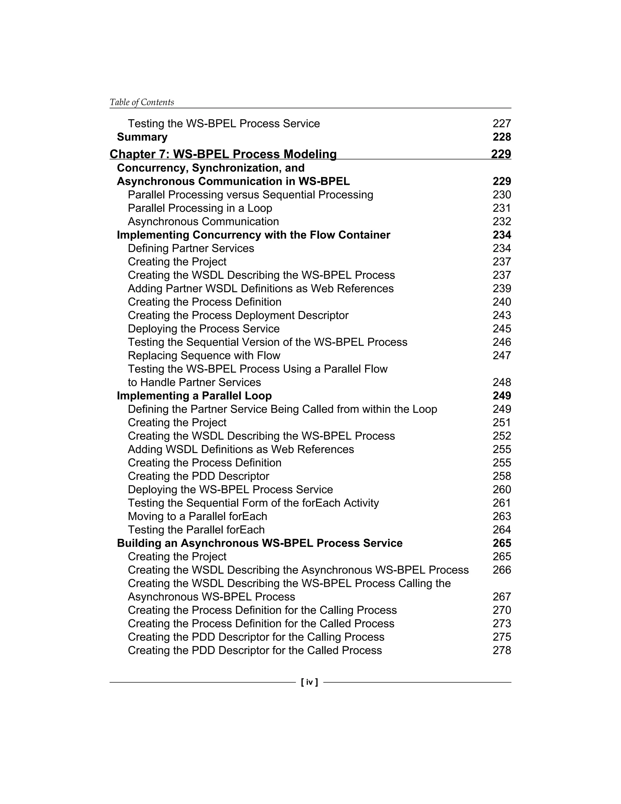 Table of Contents
[ iv ]
Testing the WS-BPEL Process Service 227
Summary 228
Chapter 7: WS-BPEL Process Modeling 229
Concurrency, Synchronization, and
Asynchronous Communication in WS-BPEL 229
Parallel Processing versus Sequential Processing 230
Parallel Processing in a Loop 231
Asynchronous Communication 232
Implementing Concurrency with the Flow Container 234
Defining Partner Services 234
Creating the Project 237
Creating the WSDL Describing the WS-BPEL Process 237
Adding Partner WSDL Definitions as Web References 239
Creating the Process Definition 240
Creating the Process Deployment Descriptor 243
Deploying the Process Service 245
Testing the Sequential Version of the WS-BPEL Process 246
Replacing Sequence with Flow 247
Testing the WS-BPEL Process Using a Parallel Flow
to Handle Partner Services 248
Implementing a Parallel Loop 249
Defining the Partner Service Being Called from within the Loop 249
Creating the Project 251
Creating the WSDL Describing the WS-BPEL Process 252
Adding WSDL Definitions as Web References 255
Creating the Process Definition 255
Creating the PDD Descriptor 258
Deploying the WS-BPEL Process Service 260
Testing the Sequential Form of the forEach Activity 261
Moving to a Parallel forEach 263
Testing the Parallel forEach 264
Building an Asynchronous WS-BPEL Process Service 265
Creating the Project 265
Creating the WSDL Describing the Asynchronous WS‑BPEL Process 266
Creating the WSDL Describing the WS-BPEL Process Calling the
Asynchronous WS-BPEL Process 267
Creating the Process Definition for the Calling Process 270
Creating the Process Definition for the Called Process 273
Creating the PDD Descriptor for the Calling Process 275
Creating the PDD Descriptor for the Called Process 278
 