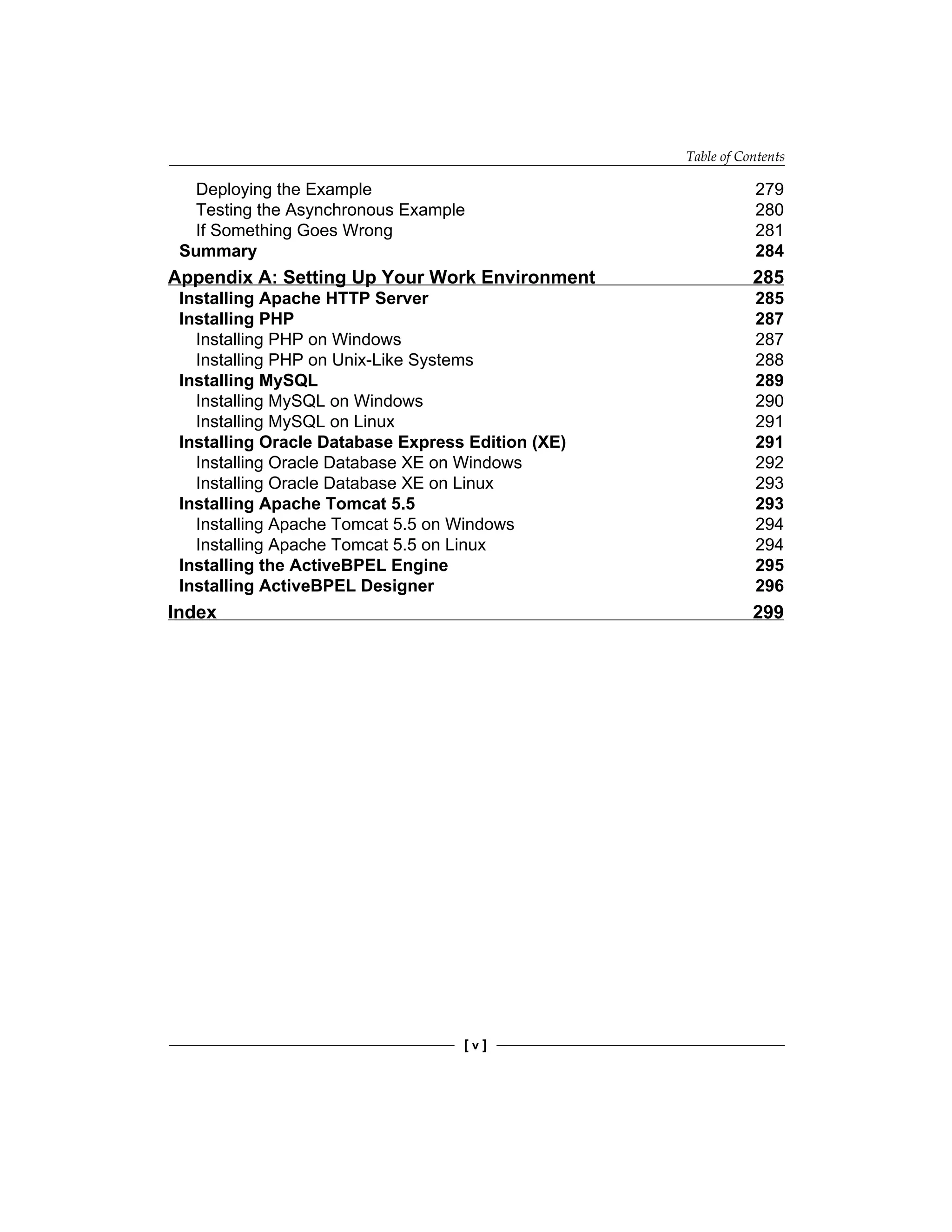 Table of Contents
[  ]
Deploying the Example 279
Testing the Asynchronous Example 280
If Something Goes Wrong 281
Summary 284
Appendix A: Setting Up Your Work Environment 285
Installing Apache HTTP Server 285
Installing PHP 287
Installing PHP on Windows 287
Installing PHP on Unix-Like Systems 288
Installing MySQL 289
Installing MySQL on Windows 290
Installing MySQL on Linux 291
Installing Oracle Database Express Edition (XE) 291
Installing Oracle Database XE on Windows 292
Installing Oracle Database XE on Linux 293
Installing Apache Tomcat 5.5 293
Installing Apache Tomcat 5.5 on Windows 294
Installing Apache Tomcat 5.5 on Linux 294
Installing the ActiveBPEL Engine 295
Installing ActiveBPEL Designer 296
Index 299
 