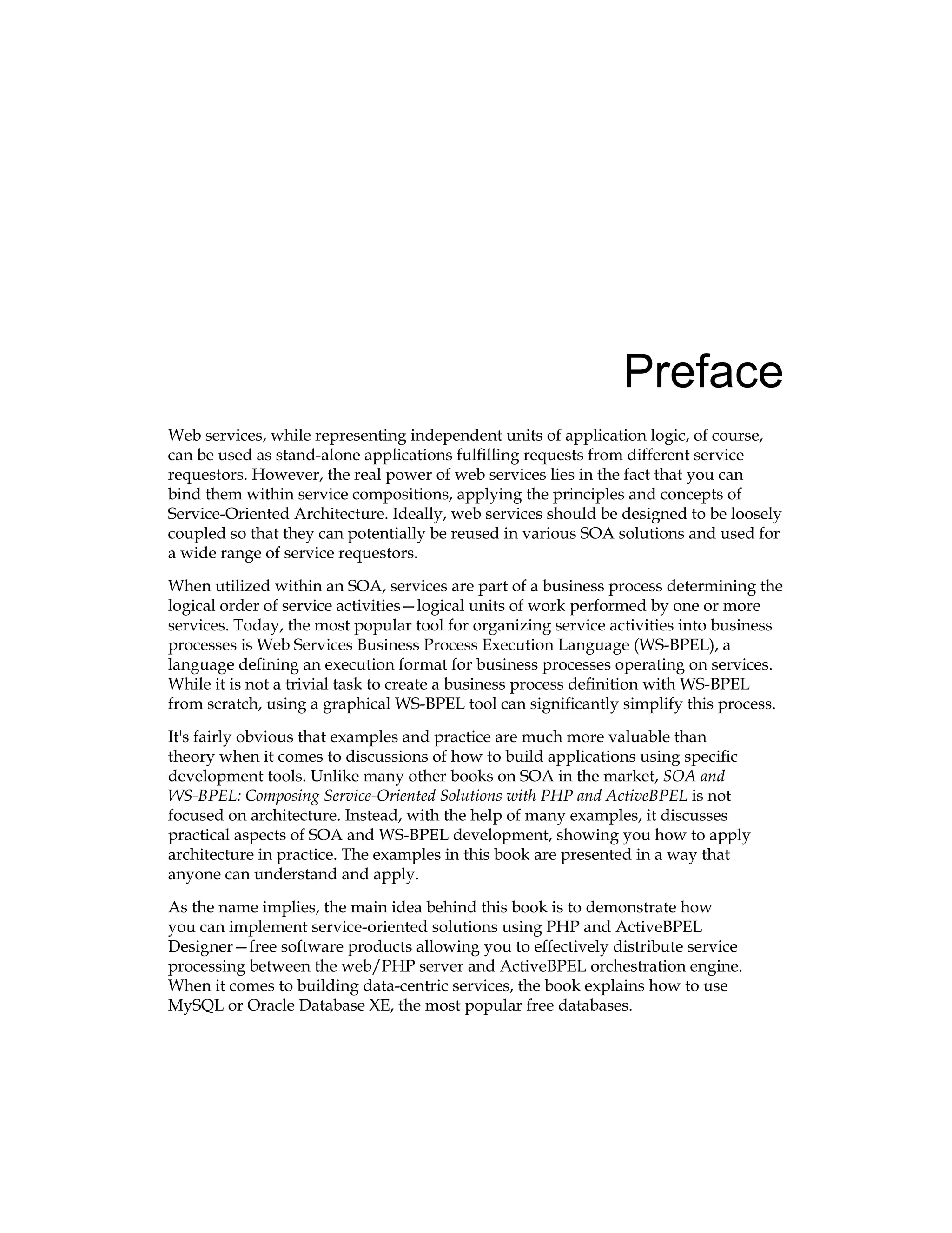 Preface
Web services, while representing independent units of application logic, of course,
can be used as stand-alone applications fulfilling requests from different service
requestors. However, the real power of web services lies in the fact that you can
bind them within service compositions, applying the principles and concepts of
Service-Oriented Architecture. Ideally, web services should be designed to be loosely
coupled so that they can potentially be reused in various SOA solutions and used for
a wide range of service requestors.
When utilized within an SOA, services are part of a business process determining the
logical order of service activities—logical units of work performed by one or more
services. Today, the most popular tool for organizing service activities into business
processes is Web Services Business Process Execution Language (WS-BPEL), a
language defining an execution format for business processes operating on services.
While it is not a trivial task to create a business process definition with WS-BPEL
from scratch, using a graphical WS-BPEL tool can significantly simplify this process.
It's fairly obvious that examples and practice are much more valuable than
theory when it comes to discussions of how to build applications using specific
development tools. Unlike many other books on SOA in the market, SOA and
WS-BPEL: Composing Service-Oriented Solutions with PHP and ActiveBPEL is not
focused on architecture. Instead, with the help of many examples, it discusses
practical aspects of SOA and WS‑BPEL development, showing you how to apply
architecture in practice. The examples in this book are presented in a way that
anyone can understand and apply.
As the name implies, the main idea behind this book is to demonstrate how
you can implement service-oriented solutions using PHP and ActiveBPEL
Designer—free software products allowing you to effectively distribute service
processing between the web/PHP server and ActiveBPEL orchestration engine.
When it comes to building data-centric services, the book explains how to use
MySQL or Oracle Database XE, the most popular free databases.
 