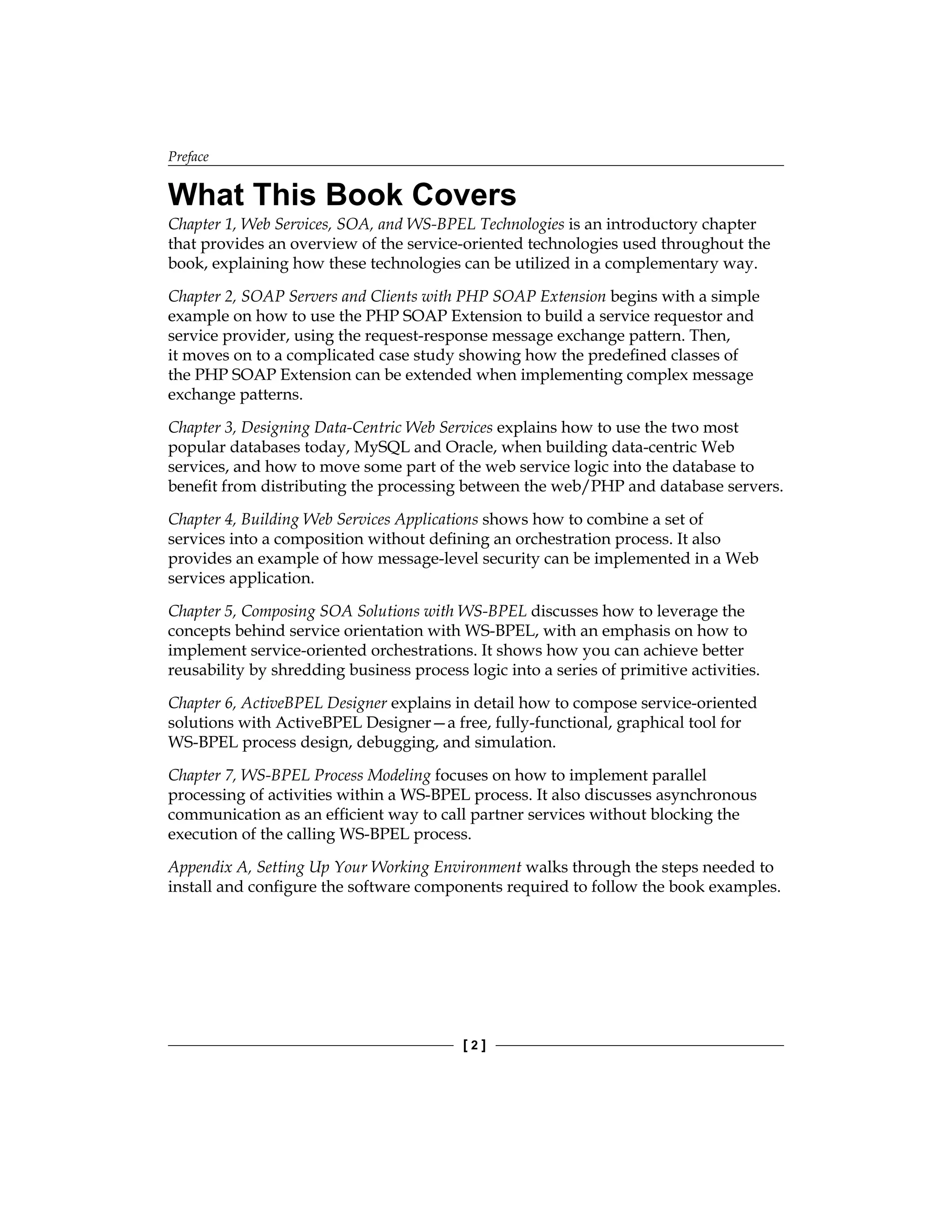 Preface
[  ]
What This Book Covers
Chapter 1, Web Services, SOA, and WS-BPEL Technologies is an introductory chapter
that provides an overview of the service-oriented technologies used throughout the
book, explaining how these technologies can be utilized in a complementary way.
Chapter 2, SOAP Servers and Clients with PHP SOAP Extension begins with a simple
example on how to use the PHP SOAP Extension to build a service requestor and
service provider, using the request-response message exchange pattern. Then,
it moves on to a complicated case study showing how the predefined classes of
the PHP SOAP Extension can be extended when implementing complex message
exchange patterns.
Chapter 3, Designing Data-Centric Web Services explains how to use the two most
popular databases today, MySQL and Oracle, when building data-centric Web
services, and how to move some part of the web service logic into the database to
benefit from distributing the processing between the web/PHP and database servers.
Chapter 4, Building Web Services Applications shows how to combine a set of
services into a composition without defining an orchestration process. It also
provides an example of how message-level security can be implemented in a Web
services application.
Chapter 5, Composing SOA Solutions with WS-BPEL discusses how to leverage the
concepts behind service orientation with WS-BPEL, with an emphasis on how to
implement service-oriented orchestrations. It shows how you can achieve better
reusability by shredding business process logic into a series of primitive activities.
Chapter 6, ActiveBPEL Designer explains in detail how to compose service-oriented
solutions with ActiveBPEL Designer—a free, fully-functional, graphical tool for
WS‑BPEL process design, debugging, and simulation.
Chapter 7, WS-BPEL Process Modeling focuses on how to implement parallel
processing of activities within a WS-BPEL process. It also discusses asynchronous
communication as an efficient way to call partner services without blocking the
execution of the calling WS-BPEL process.
Appendix A, Setting Up Your Working Environment walks through the steps needed to
install and configure the software components required to follow the book examples.
 