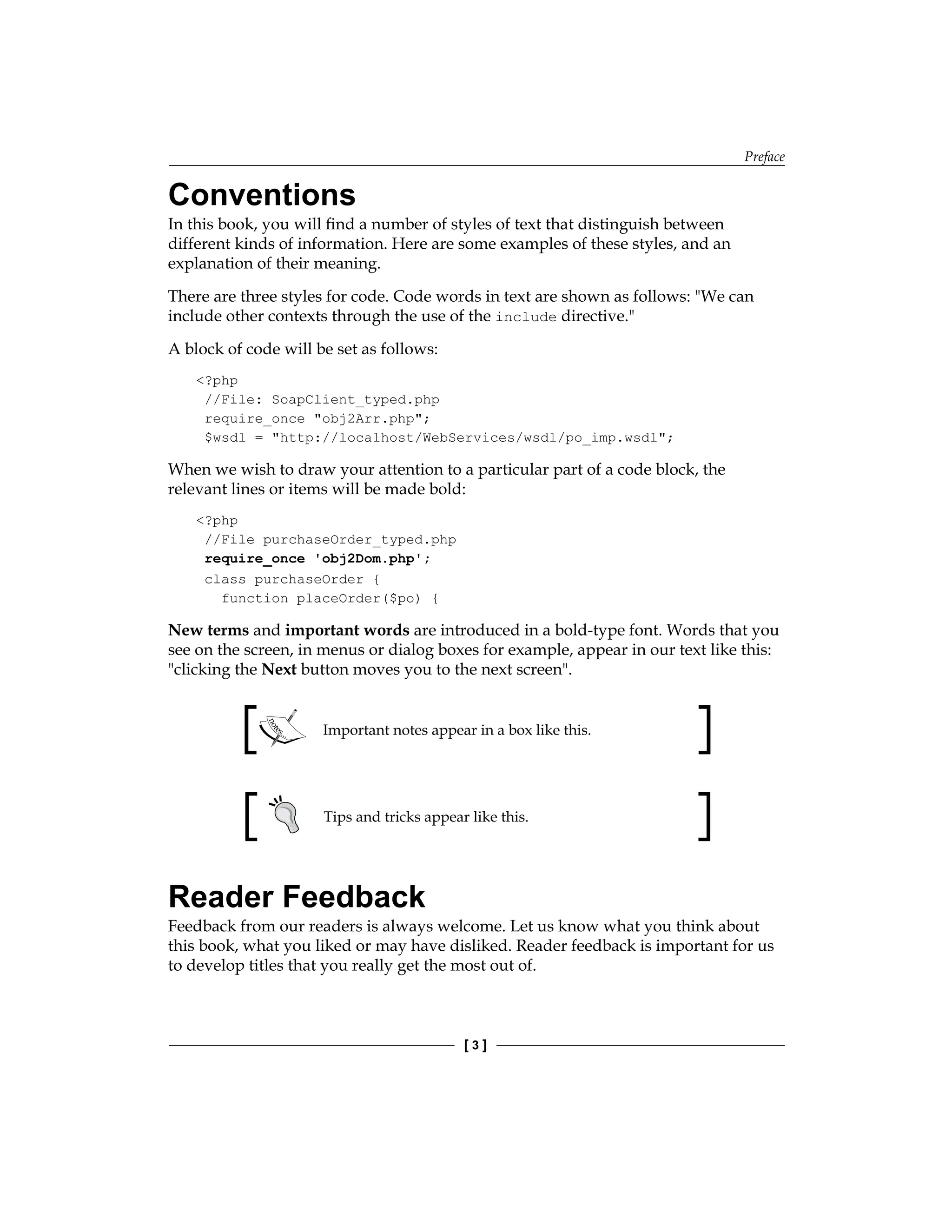 Preface
[  ]
Conventions
In this book, you will find a number of styles of text that distinguish between
different kinds of information. Here are some examples of these styles, and an
explanation of their meaning.
There are three styles for code. Code words in text are shown as follows: We can
include other contexts through the use of the include directive.
A block of code will be set as follows:
?php
//File: SoapClient_typed.php
require_once obj2Arr.php;
$wsdl = http://localhost/WebServices/wsdl/po_imp.wsdl;
When we wish to draw your attention to a particular part of a code block, the
relevant lines or items will be made bold:
?php
//File purchaseOrder_typed.php
require_once 'obj2Dom.php';
class purchaseOrder {
function placeOrder($po) {
New terms and important words are introduced in a bold-type font. Words that you
see on the screen, in menus or dialog boxes for example, appear in our text like this:
clicking the Next button moves you to the next screen.
Important notes appear in a box like this.
Tips and tricks appear like this.
Reader Feedback
Feedback from our readers is always welcome. Let us know what you think about
this book, what you liked or may have disliked. Reader feedback is important for us
to develop titles that you really get the most out of.
 