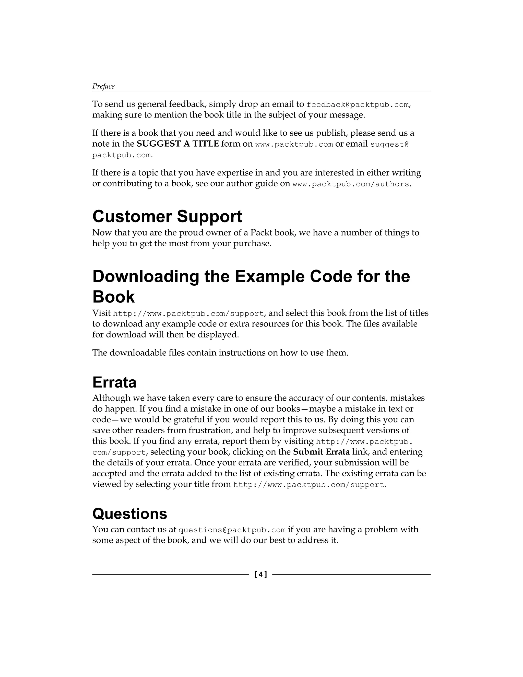 Preface
[  ]
To send us general feedback, simply drop an email to feedback@packtpub.com,
making sure to mention the book title in the subject of your message.
If there is a book that you need and would like to see us publish, please send us a
note in the SUGGEST A TITLE form on www.packtpub.com or email suggest@
packtpub.com.
If there is a topic that you have expertise in and you are interested in either writing
or contributing to a book, see our author guide on www.packtpub.com/authors.
Customer Support
Now that you are the proud owner of a Packt book, we have a number of things to
help you to get the most from your purchase.
Downloading the Example Code for the
Book
Visit http://www.packtpub.com/support, and select this book from the list of titles
to download any example code or extra resources for this book. The files available
for download will then be displayed.
The downloadable files contain instructions on how to use them.
Errata
Although we have taken every care to ensure the accuracy of our contents, mistakes
do happen. If you find a mistake in one of our books—maybe a mistake in text or
code—we would be grateful if you would report this to us. By doing this you can
save other readers from frustration, and help to improve subsequent versions of
this book. If you find any errata, report them by visiting http://www.packtpub.
com/support, selecting your book, clicking on the Submit Errata link, and entering
the details of your errata. Once your errata are verified, your submission will be
accepted and the errata added to the list of existing errata. The existing errata can be
viewed by selecting your title from http://www.packtpub.com/support.
Questions
You can contact us at questions@packtpub.com if you are having a problem with
some aspect of the book, and we will do our best to address it.
 