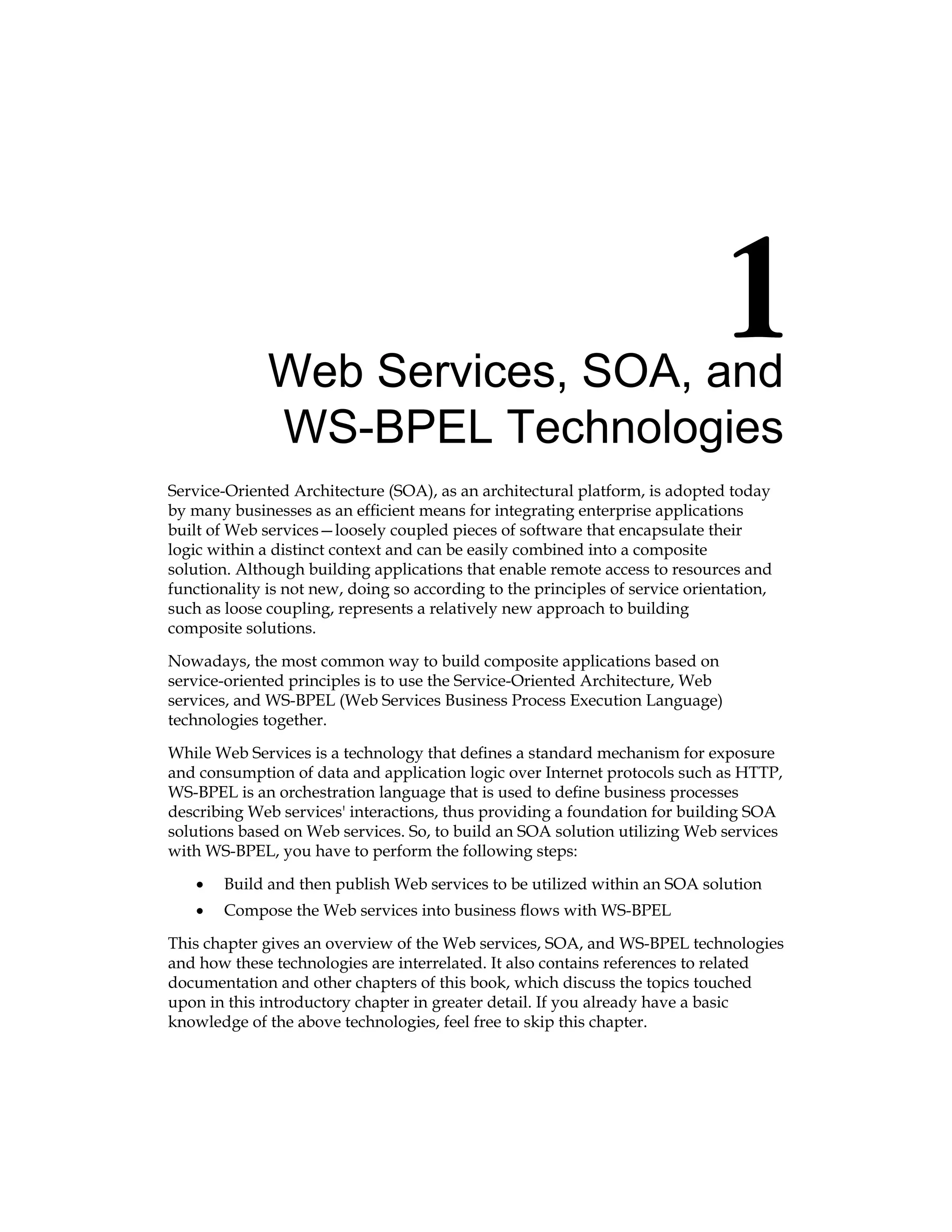 Web Services, SOA, and
WS‑BPEL Technologies
Service-Oriented Architecture (SOA), as an architectural platform, is adopted today
by many businesses as an efficient means for integrating enterprise applications
built of Web services—loosely coupled pieces of software that encapsulate their
logic within a distinct context and can be easily combined into a composite
solution. Although building applications that enable remote access to resources and
functionality is not new, doing so according to the principles of service orientation,
such as loose coupling, represents a relatively new approach to building
composite solutions.
Nowadays, the most common way to build composite applications based on
service‑oriented principles is to use the Service-Oriented Architecture, Web
services, and WS-BPEL (Web Services Business Process Execution Language)
technologies together.
While Web Services is a technology that defines a standard mechanism for exposure
and consumption of data and application logic over Internet protocols such as HTTP,
WS‑BPEL is an orchestration language that is used to define business processes
describing Web services' interactions, thus providing a foundation for building SOA
solutions based on Web services. So, to build an SOA solution utilizing Web services
with WS-BPEL, you have to perform the following steps:
Build and then publish Web services to be utilized within an SOA solution
Compose the Web services into business flows with WS-BPEL
This chapter gives an overview of the Web services, SOA, and WS-BPEL technologies
and how these technologies are interrelated. It also contains references to related
documentation and other chapters of this book, which discuss the topics touched
upon in this introductory chapter in greater detail. If you already have a basic
knowledge of the above technologies, feel free to skip this chapter.
•
•
 