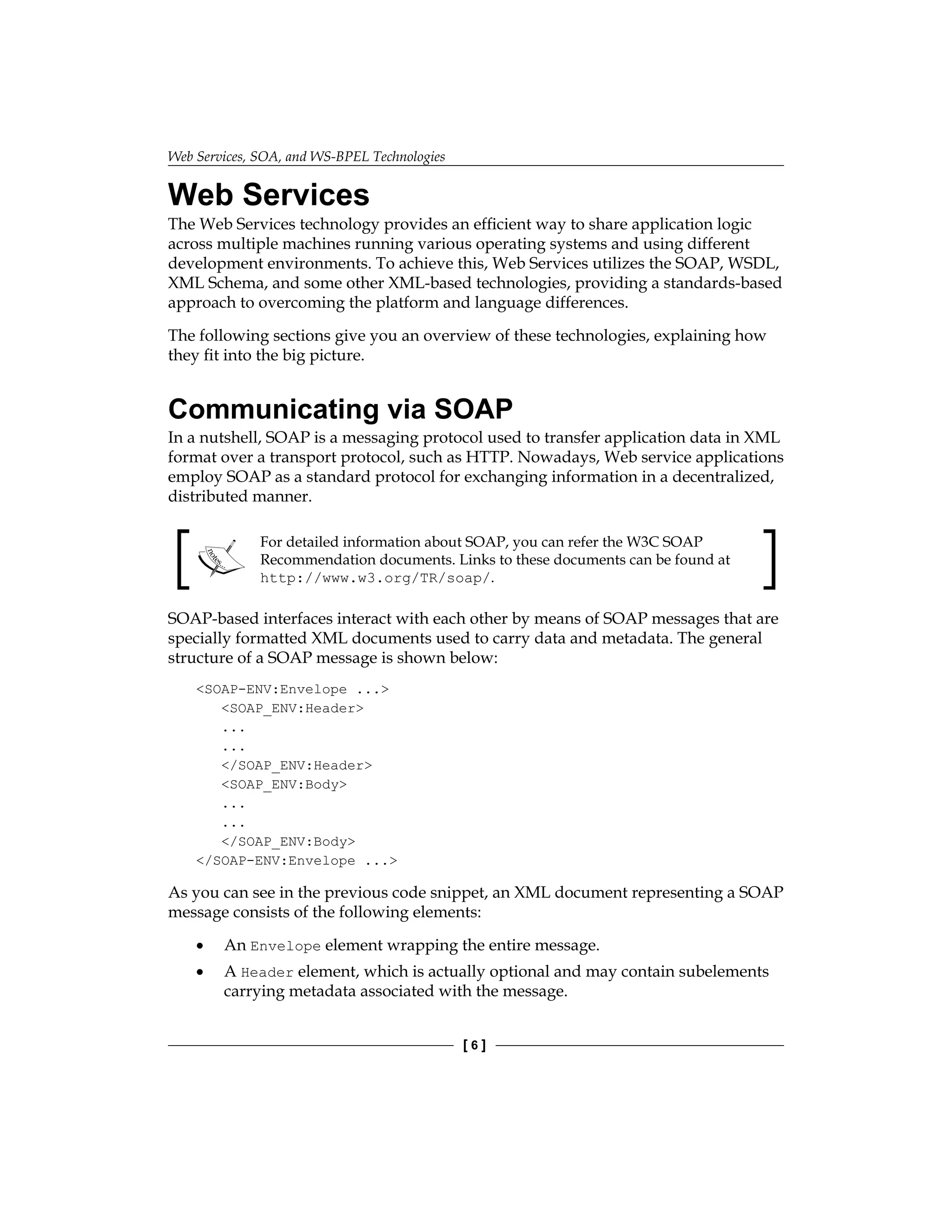 Web Services, SOA, and WS-BPEL Technologies
[  ]
Web Services
The Web Services technology provides an efficient way to share application logic
across multiple machines running various operating systems and using different
development environments. To achieve this, Web Services utilizes the SOAP, WSDL,
XML Schema, and some other XML-based technologies, providing a standards-based
approach to overcoming the platform and language differences.
The following sections give you an overview of these technologies, explaining how
they fit into the big picture.
Communicating via SOAP
In a nutshell, SOAP is a messaging protocol used to transfer application data in XML
format over a transport protocol, such as HTTP. Nowadays, Web service applications
employ SOAP as a standard protocol for exchanging information in a decentralized,
distributed manner.
For detailed information about SOAP, you can refer the W3C SOAP
Recommendation documents. Links to these documents can be found at
http://www.w3.org/TR/soap/.
SOAP-based interfaces interact with each other by means of SOAP messages that are
specially formatted XML documents used to carry data and metadata. The general
structure of a SOAP message is shown below:
SOAP-ENV:Envelope ...
SOAP_ENV:Header
...
...
/SOAP_ENV:Header
SOAP_ENV:Body
...
...
/SOAP_ENV:Body
/SOAP-ENV:Envelope ...
As you can see in the previous code snippet, an XML document representing a SOAP
message consists of the following elements:
An Envelope element wrapping the entire message.
A Header element, which is actually optional and may contain subelements
carrying metadata associated with the message.
•
•
 
