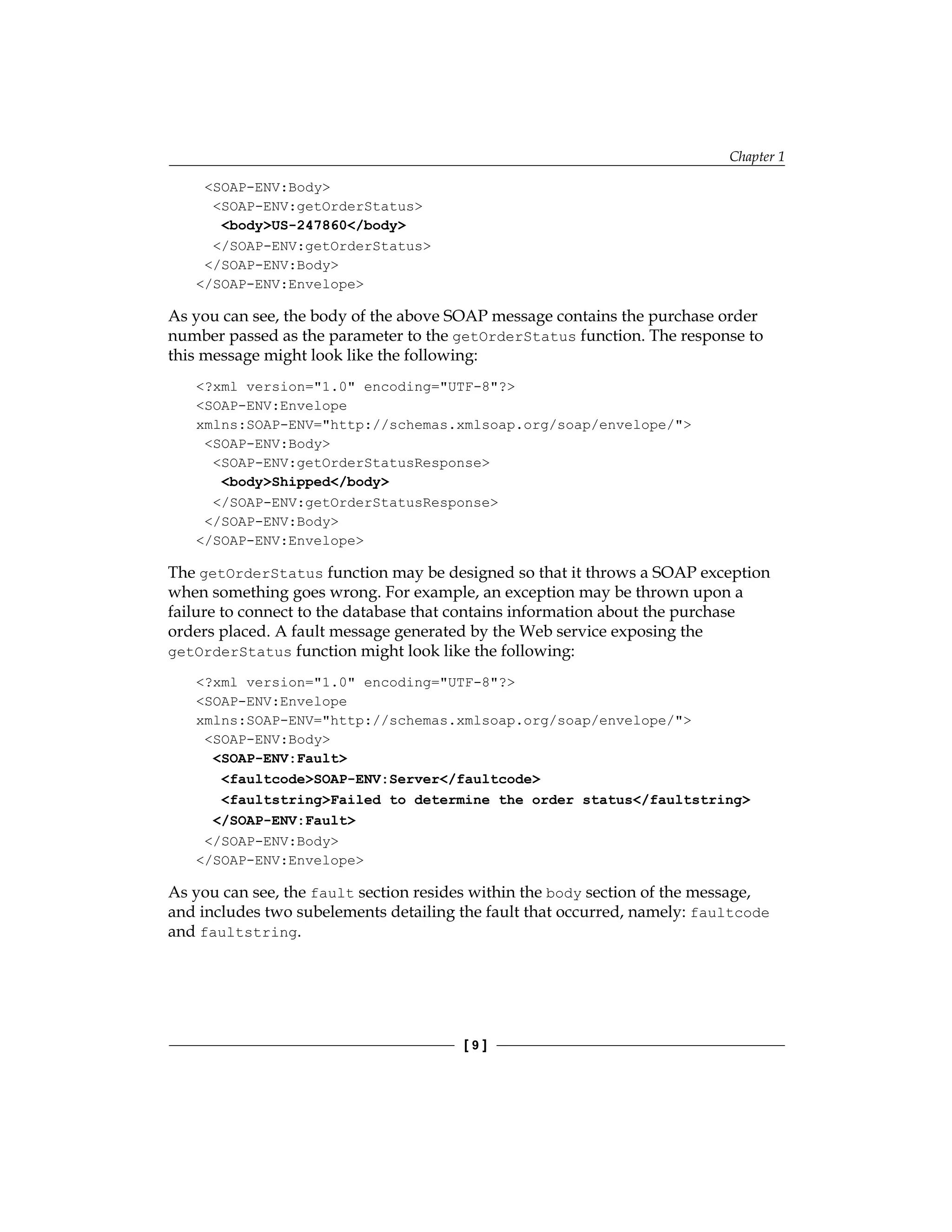 Chapter 1
[  ]
SOAP-ENV:Body
SOAP-ENV:getOrderStatus
bodyUS-247860/body
/SOAP-ENV:getOrderStatus
/SOAP-ENV:Body
/SOAP-ENV:Envelope
As you can see, the body of the above SOAP message contains the purchase order
number passed as the parameter to the getOrderStatus function. The response to
this message might look like the following:
?xml version=1.0 encoding=UTF-8?
SOAP-ENV:Envelope
xmlns:SOAP-ENV=http://schemas.xmlsoap.org/soap/envelope/
SOAP-ENV:Body
SOAP-ENV:getOrderStatusResponse
bodyShipped/body
/SOAP-ENV:getOrderStatusResponse
/SOAP-ENV:Body
/SOAP-ENV:Envelope
The getOrderStatus function may be designed so that it throws a SOAP exception
when something goes wrong. For example, an exception may be thrown upon a
failure to connect to the database that contains information about the purchase
orders placed. A fault message generated by the Web service exposing the
getOrderStatus function might look like the following:
?xml version=1.0 encoding=UTF-8?
SOAP-ENV:Envelope
xmlns:SOAP-ENV=http://schemas.xmlsoap.org/soap/envelope/
SOAP-ENV:Body
SOAP-ENV:Fault
faultcodeSOAP-ENV:Server/faultcode
faultstringFailed to determine the order status/faultstring
/SOAP-ENV:Fault
/SOAP-ENV:Body
/SOAP-ENV:Envelope
As you can see, the fault section resides within the body section of the message,
and includes two subelements detailing the fault that occurred, namely: faultcode
and faultstring.
 