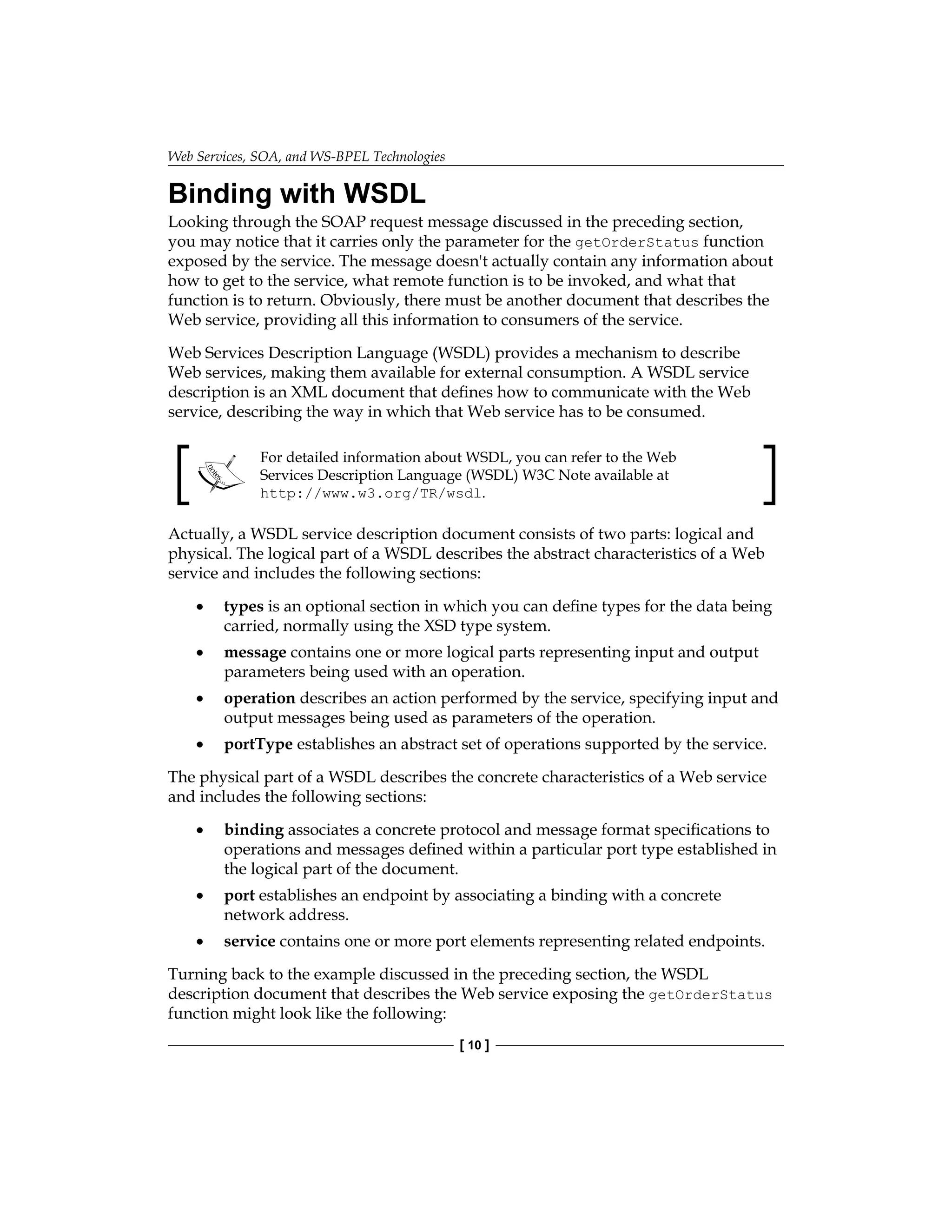 Web Services, SOA, and WS-BPEL Technologies
[ 10 ]
Binding with WSDL
Looking through the SOAP request message discussed in the preceding section,
you may notice that it carries only the parameter for the getOrderStatus function
exposed by the service. The message doesn't actually contain any information about
how to get to the service, what remote function is to be invoked, and what that
function is to return. Obviously, there must be another document that describes the
Web service, providing all this information to consumers of the service.
Web Services Description Language (WSDL) provides a mechanism to describe
Web services, making them available for external consumption. A WSDL service
description is an XML document that defines how to communicate with the Web
service, describing the way in which that Web service has to be consumed.
For detailed information about WSDL, you can refer to the Web
Services Description Language (WSDL) W3C Note available at
http://www.w3.org/TR/wsdl.
Actually, a WSDL service description document consists of two parts: logical and
physical. The logical part of a WSDL describes the abstract characteristics of a Web
service and includes the following sections:
types is an optional section in which you can define types for the data being
carried, normally using the XSD type system.
message contains one or more logical parts representing input and output
parameters being used with an operation.
operation describes an action performed by the service, specifying input and
output messages being used as parameters of the operation.
portType establishes an abstract set of operations supported by the service.
The physical part of a WSDL describes the concrete characteristics of a Web service
and includes the following sections:
binding associates a concrete protocol and message format specifications to
operations and messages defined within a particular port type established in
the logical part of the document.
port establishes an endpoint by associating a binding with a concrete
network address.
service contains one or more port elements representing related endpoints.
Turning back to the example discussed in the preceding section, the WSDL
description document that describes the Web service exposing the getOrderStatus
function might look like the following:
•
•
•
•
•
•
•
 