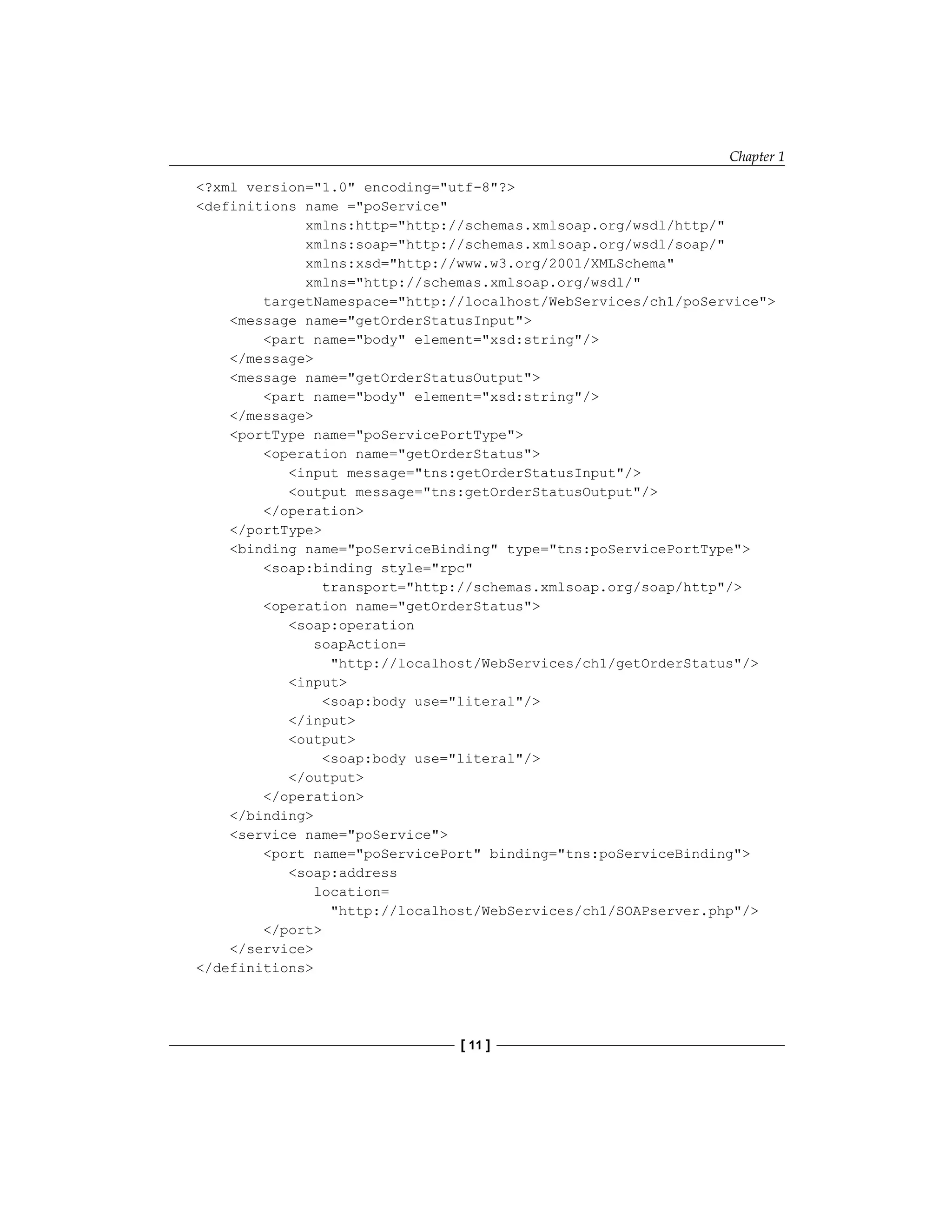 Chapter 1
[ 11 ]
?xml version=1.0 encoding=utf-8?
definitions name =poService
xmlns:http=http://schemas.xmlsoap.org/wsdl/http/
xmlns:soap=http://schemas.xmlsoap.org/wsdl/soap/
xmlns:xsd=http://www.w3.org/2001/XMLSchema
xmlns=http://schemas.xmlsoap.org/wsdl/
targetNamespace=http://localhost/WebServices/ch1/poService
message name=getOrderStatusInput
part name=body element=xsd:string/
/message
message name=getOrderStatusOutput
part name=body element=xsd:string/
/message
portType name=poServicePortType
operation name=getOrderStatus
input message=tns:getOrderStatusInput/
output message=tns:getOrderStatusOutput/
/operation
/portType
binding name=poServiceBinding type=tns:poServicePortType
soap:binding style=rpc
transport=http://schemas.xmlsoap.org/soap/http/
operation name=getOrderStatus
soap:operation
soapAction=
http://localhost/WebServices/ch1/getOrderStatus/
input
soap:body use=literal/
/input
output
soap:body use=literal/
/output
/operation
/binding
service name=poService
port name=poServicePort binding=tns:poServiceBinding
soap:address
location=
http://localhost/WebServices/ch1/SOAPserver.php/
/port
/service
/definitions
 