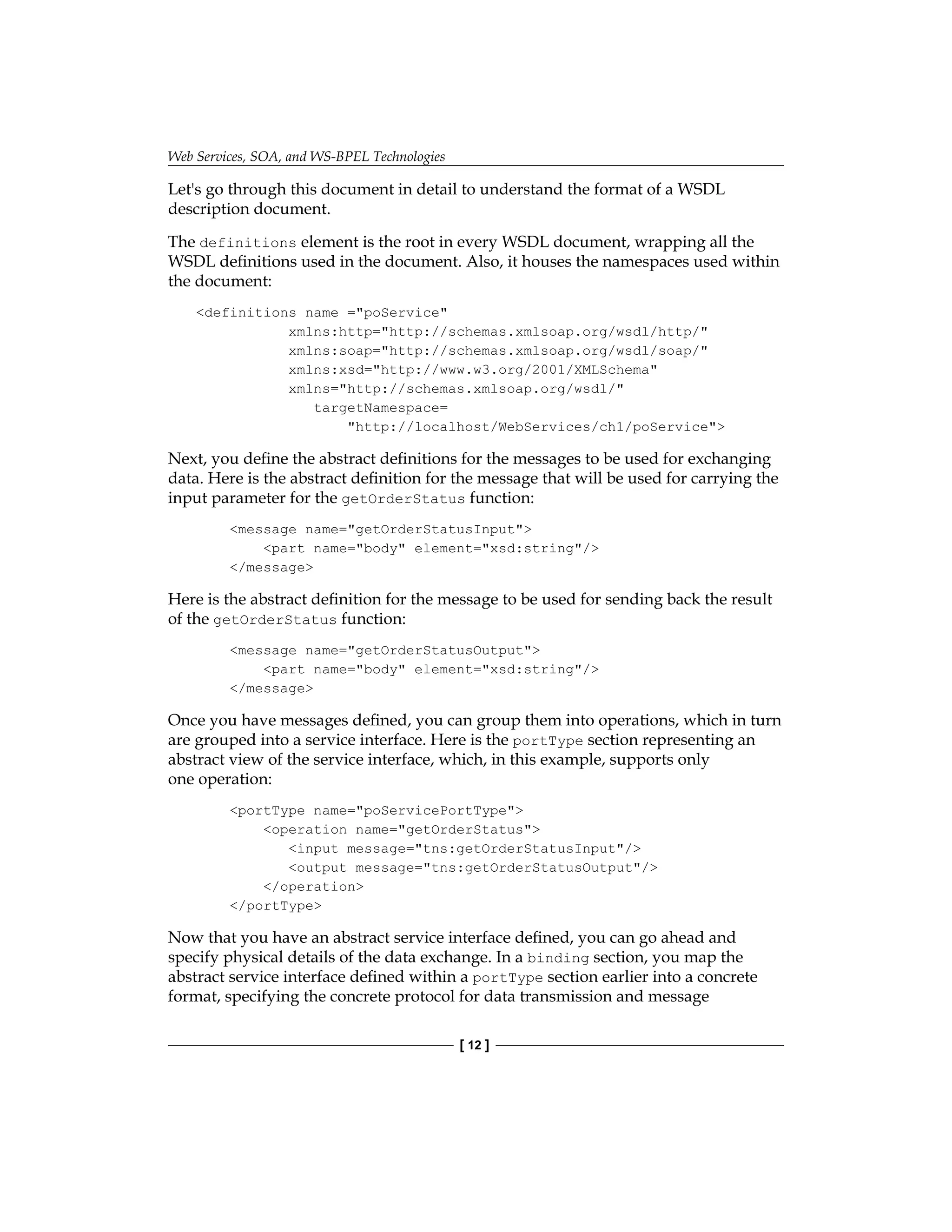 Web Services, SOA, and WS-BPEL Technologies
[ 12 ]
Let's go through this document in detail to understand the format of a WSDL
description document.
The definitions element is the root in every WSDL document, wrapping all the
WSDL definitions used in the document. Also, it houses the namespaces used within
the document:
definitions name =poService
xmlns:http=http://schemas.xmlsoap.org/wsdl/http/
xmlns:soap=http://schemas.xmlsoap.org/wsdl/soap/
xmlns:xsd=http://www.w3.org/2001/XMLSchema
xmlns=http://schemas.xmlsoap.org/wsdl/
targetNamespace=
http://localhost/WebServices/ch1/poService
Next, you define the abstract definitions for the messages to be used for exchanging
data. Here is the abstract definition for the message that will be used for carrying the
input parameter for the getOrderStatus function:
message name=getOrderStatusInput
part name=body element=xsd:string/
/message
Here is the abstract definition for the message to be used for sending back the result
of the getOrderStatus function:
message name=getOrderStatusOutput
part name=body element=xsd:string/
/message
Once you have messages defined, you can group them into operations, which in turn
are grouped into a service interface. Here is the portType section representing an
abstract view of the service interface, which, in this example, supports only
one operation:
portType name=poServicePortType
operation name=getOrderStatus
input message=tns:getOrderStatusInput/
output message=tns:getOrderStatusOutput/
/operation
/portType
Now that you have an abstract service interface defined, you can go ahead and
specify physical details of the data exchange. In a binding section, you map the
abstract service interface defined within a portType section earlier into a concrete
format, specifying the concrete protocol for data transmission and message
 