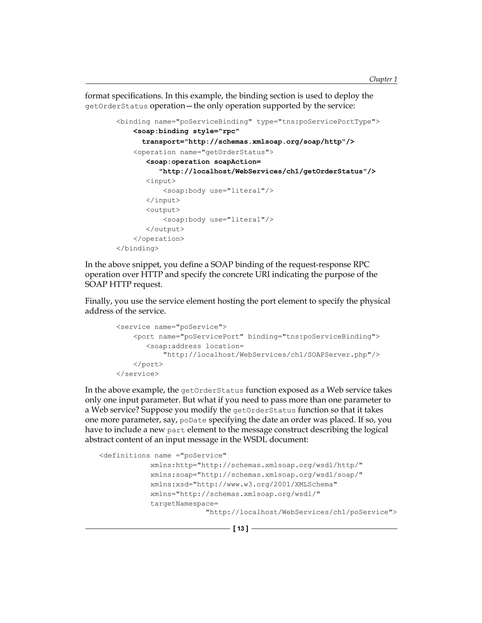 Chapter 1
[ 13 ]
format specifications. In this example, the binding section is used to deploy the
getOrderStatus operation—the only operation supported by the service:
binding name=poServiceBinding type=tns:poServicePortType
soap:binding style=rpc
transport=http://schemas.xmlsoap.org/soap/http/
operation name=getOrderStatus
soap:operation soapAction=
http://localhost/WebServices/ch1/getOrderStatus/
input
soap:body use=literal/
/input
output
soap:body use=literal/
/output
/operation
/binding
In the above snippet, you define a SOAP binding of the request-response RPC
operation over HTTP and specify the concrete URI indicating the purpose of the
SOAP HTTP request.
Finally, you use the service element hosting the port element to specify the physical
address of the service.
service name=poService
port name=poServicePort binding=tns:poServiceBinding
soap:address location=
http://localhost/WebServices/ch1/SOAPServer.php/
/port
/service
In the above example, the getOrderStatus function exposed as a Web service takes
only one input parameter. But what if you need to pass more than one parameter to
a Web service? Suppose you modify the getOrderStatus function so that it takes
one more parameter, say, poDate specifying the date an order was placed. If so, you
have to include a new part element to the message construct describing the logical
abstract content of an input message in the WSDL document:
definitions name =poService
xmlns:http=http://schemas.xmlsoap.org/wsdl/http/
xmlns:soap=http://schemas.xmlsoap.org/wsdl/soap/
xmlns:xsd=http://www.w3.org/2001/XMLSchema
xmlns=http://schemas.xmlsoap.org/wsdl/
targetNamespace=
http://localhost/WebServices/ch1/poService
 