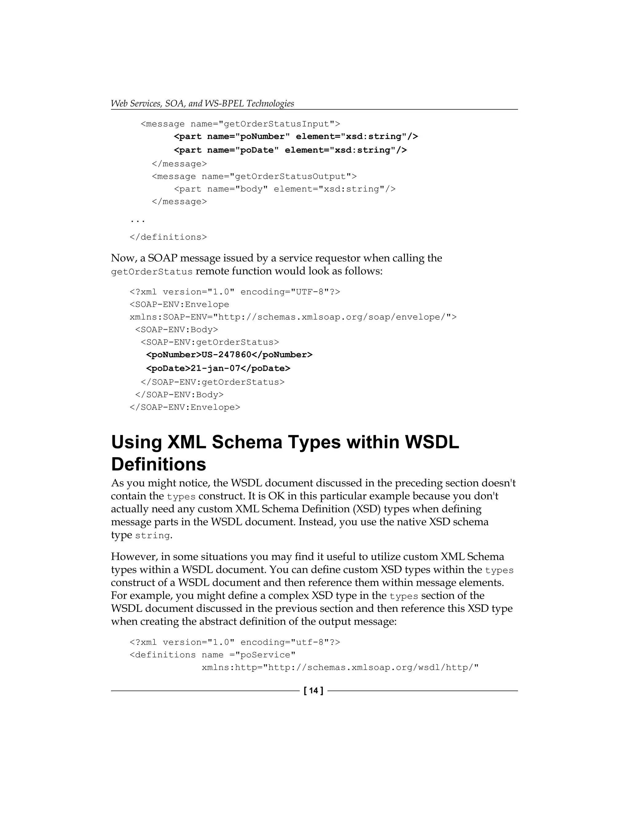 Web Services, SOA, and WS-BPEL Technologies
[ 14 ]
message name=getOrderStatusInput
part name=poNumber element=xsd:string/
part name=poDate element=xsd:string/
/message
message name=getOrderStatusOutput
part name=body element=xsd:string/
/message
...
/definitions
Now, a SOAP message issued by a service requestor when calling the
getOrderStatus remote function would look as follows:
?xml version=1.0 encoding=UTF-8?
SOAP-ENV:Envelope
xmlns:SOAP-ENV=http://schemas.xmlsoap.org/soap/envelope/
SOAP-ENV:Body
SOAP-ENV:getOrderStatus
poNumberUS-247860/poNumber
poDate21-jan-07/poDate
/SOAP-ENV:getOrderStatus
/SOAP-ENV:Body
/SOAP-ENV:Envelope
Using XML Schema Types within WSDL
Definitions
As you might notice, the WSDL document discussed in the preceding section doesn't
contain the types construct. It is OK in this particular example because you don't
actually need any custom XML Schema Definition (XSD) types when defining
message parts in the WSDL document. Instead, you use the native XSD schema
type string.
However, in some situations you may find it useful to utilize custom XML Schema
types within a WSDL document. You can define custom XSD types within the types
construct of a WSDL document and then reference them within message elements.
For example, you might define a complex XSD type in the types section of the
WSDL document discussed in the previous section and then reference this XSD type
when creating the abstract definition of the output message:
?xml version=1.0 encoding=utf-8?
definitions name =poService
xmlns:http=http://schemas.xmlsoap.org/wsdl/http/
 