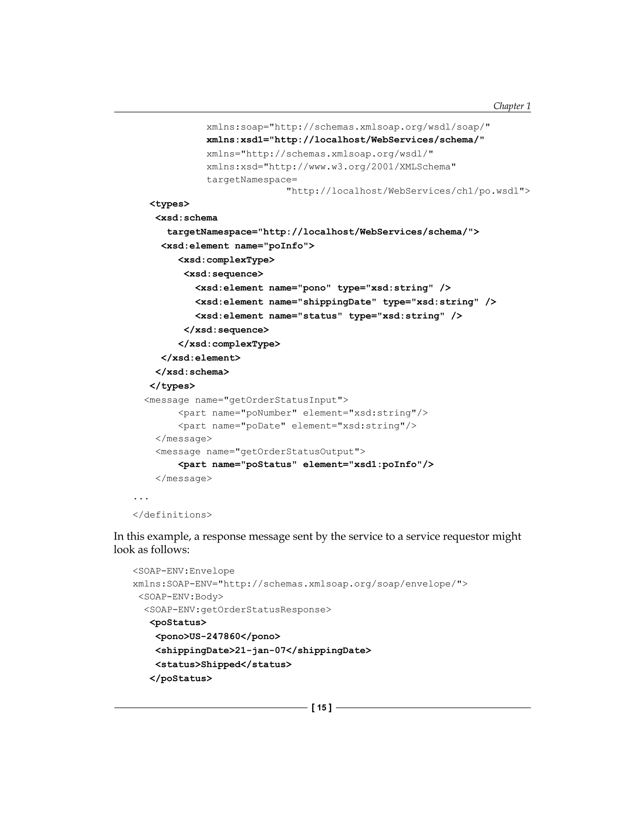 Chapter 1
[ 15 ]
xmlns:soap=http://schemas.xmlsoap.org/wsdl/soap/
xmlns:xsd1=http://localhost/WebServices/schema/
xmlns=http://schemas.xmlsoap.org/wsdl/
xmlns:xsd=http://www.w3.org/2001/XMLSchema
targetNamespace=
http://localhost/WebServices/ch1/po.wsdl
types
xsd:schema
targetNamespace=http://localhost/WebServices/schema/
xsd:element name=poInfo
xsd:complexType
xsd:sequence
xsd:element name=pono type=xsd:string /
xsd:element name=shippingDate type=xsd:string /
xsd:element name=status type=xsd:string /
/xsd:sequence
/xsd:complexType
/xsd:element
/xsd:schema
/types
message name=getOrderStatusInput
part name=poNumber element=xsd:string/
part name=poDate element=xsd:string/
/message
message name=getOrderStatusOutput
part name=poStatus element=xsd1:poInfo/
/message
...
/definitions
In this example, a response message sent by the service to a service requestor might
look as follows:
SOAP-ENV:Envelope
xmlns:SOAP-ENV=http://schemas.xmlsoap.org/soap/envelope/
SOAP-ENV:Body
SOAP-ENV:getOrderStatusResponse
poStatus
ponoUS-247860/pono
shippingDate21-jan-07/shippingDate
statusShipped/status
/poStatus
 