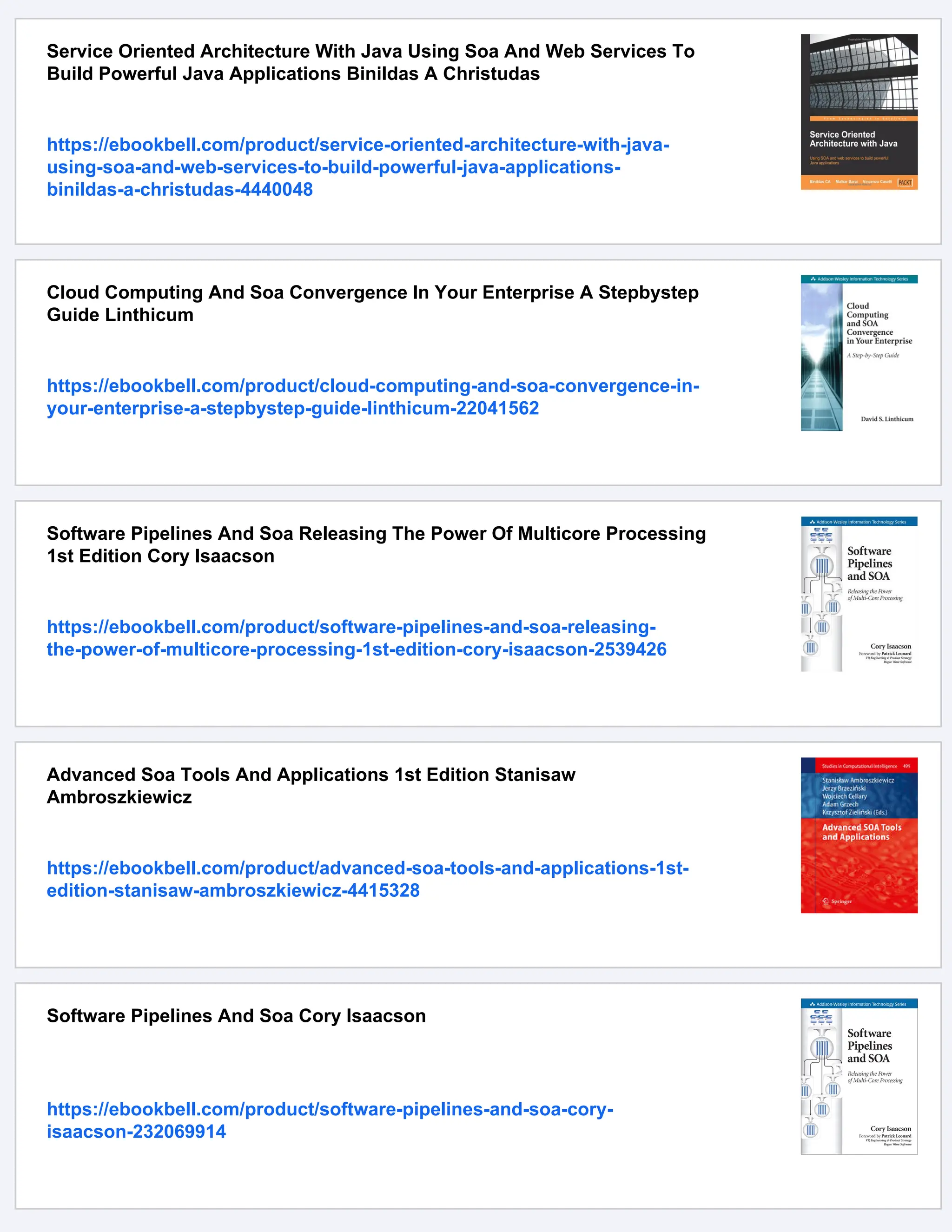 Service Oriented Architecture With Java Using Soa And Web Services To
Build Powerful Java Applications Binildas A Christudas
https://ebookbell.com/product/service-oriented-architecture-with-java-
using-soa-and-web-services-to-build-powerful-java-applications-
binildas-a-christudas-4440048
Cloud Computing And Soa Convergence In Your Enterprise A Stepbystep
Guide Linthicum
https://ebookbell.com/product/cloud-computing-and-soa-convergence-in-
your-enterprise-a-stepbystep-guide-linthicum-22041562
Software Pipelines And Soa Releasing The Power Of Multicore Processing
1st Edition Cory Isaacson
https://ebookbell.com/product/software-pipelines-and-soa-releasing-
the-power-of-multicore-processing-1st-edition-cory-isaacson-2539426
Advanced Soa Tools And Applications 1st Edition Stanisaw
Ambroszkiewicz
https://ebookbell.com/product/advanced-soa-tools-and-applications-1st-
edition-stanisaw-ambroszkiewicz-4415328
Software Pipelines And Soa Cory Isaacson
https://ebookbell.com/product/software-pipelines-and-soa-cory-
isaacson-232069914
 