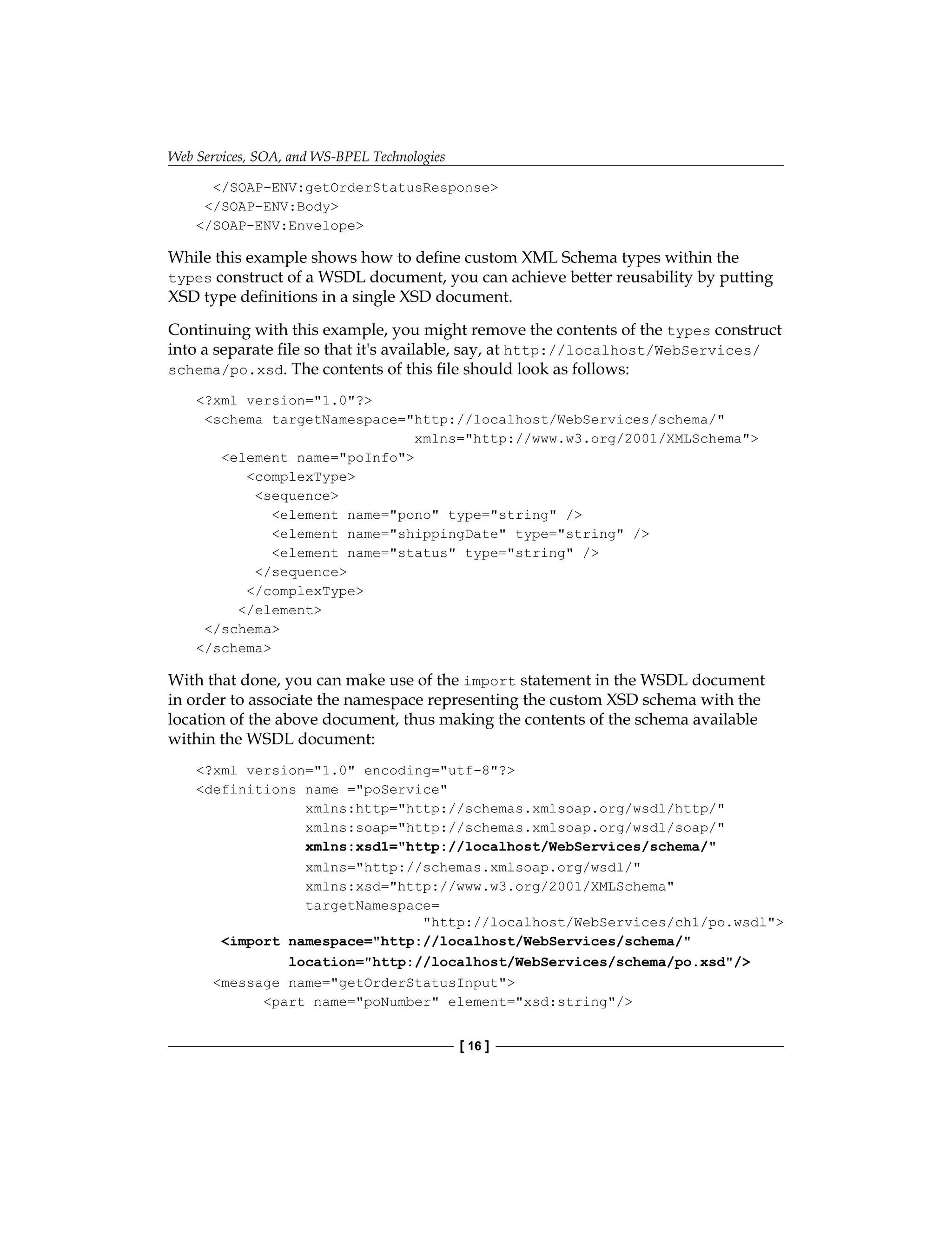 Web Services, SOA, and WS-BPEL Technologies
[ 16 ]
/SOAP-ENV:getOrderStatusResponse
/SOAP-ENV:Body
/SOAP-ENV:Envelope
While this example shows how to define custom XML Schema types within the
types construct of a WSDL document, you can achieve better reusability by putting
XSD type definitions in a single XSD document.
Continuing with this example, you might remove the contents of the types construct
into a separate file so that it's available, say, at http://localhost/WebServices/
schema/po.xsd. The contents of this file should look as follows:
?xml version=1.0?
schema targetNamespace=http://localhost/WebServices/schema/
xmlns=http://www.w3.org/2001/XMLSchema
element name=poInfo
complexType
sequence
element name=pono type=string /
element name=shippingDate type=string /
element name=status type=string /
/sequence
/complexType
/element
/schema
/schema
With that done, you can make use of the import statement in the WSDL document
in order to associate the namespace representing the custom XSD schema with the
location of the above document, thus making the contents of the schema available
within the WSDL document:
?xml version=1.0 encoding=utf-8?
definitions name =poService
xmlns:http=http://schemas.xmlsoap.org/wsdl/http/
xmlns:soap=http://schemas.xmlsoap.org/wsdl/soap/
xmlns:xsd1=http://localhost/WebServices/schema/
xmlns=http://schemas.xmlsoap.org/wsdl/
xmlns:xsd=http://www.w3.org/2001/XMLSchema
targetNamespace=
http://localhost/WebServices/ch1/po.wsdl
import namespace=http://localhost/WebServices/schema/
location=http://localhost/WebServices/schema/po.xsd/
message name=getOrderStatusInput
part name=poNumber element=xsd:string/
 
