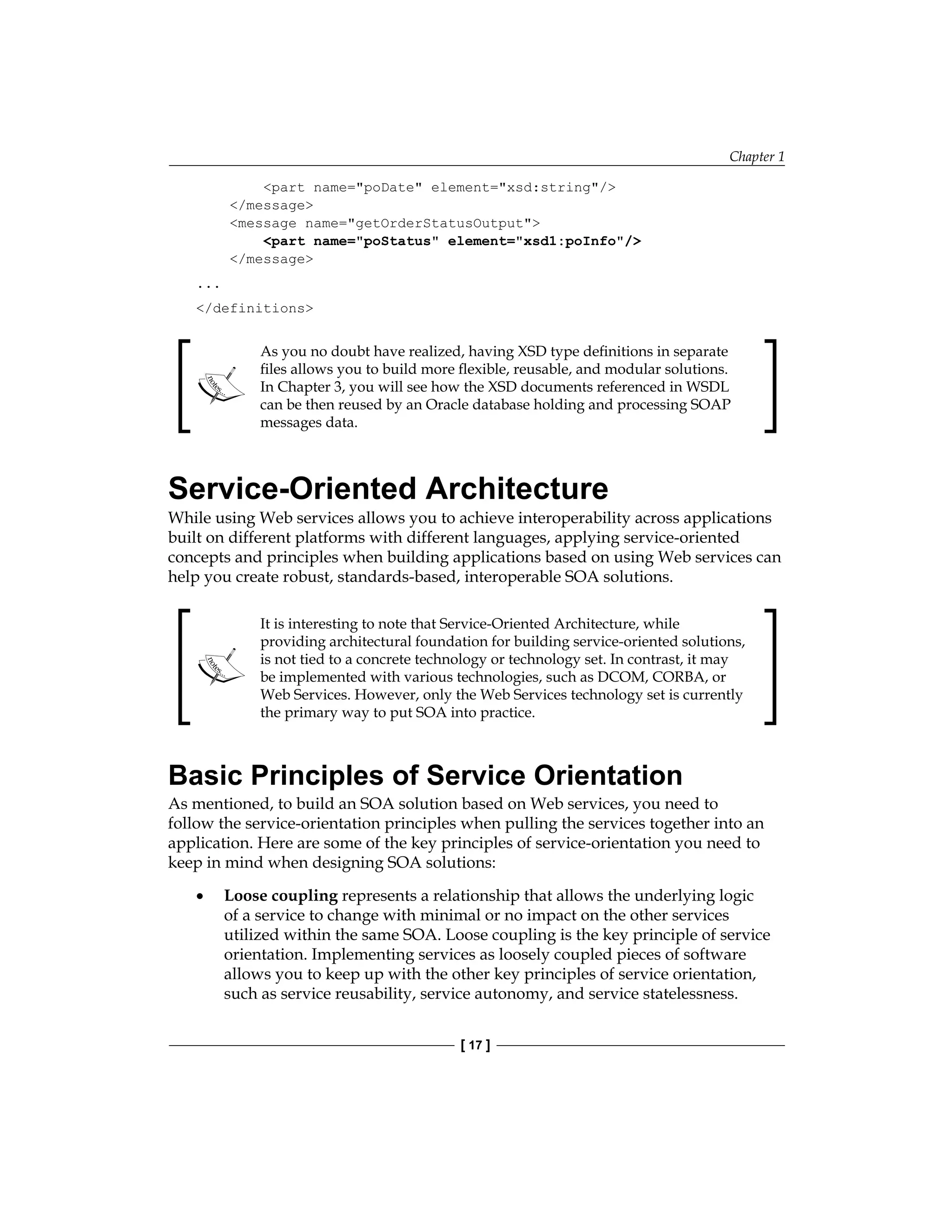 Chapter 1
[ 17 ]
part name=poDate element=xsd:string/
/message
message name=getOrderStatusOutput
part name=poStatus element=xsd1:poInfo/
/message
...
/definitions
As you no doubt have realized, having XSD type definitions in separate
files allows you to build more flexible, reusable, and modular solutions.
In Chapter 3, you will see how the XSD documents referenced in WSDL
can be then reused by an Oracle database holding and processing SOAP
messages data.
Service-Oriented Architecture
While using Web services allows you to achieve interoperability across applications
built on different platforms with different languages, applying service-oriented
concepts and principles when building applications based on using Web services can
help you create robust, standards-based, interoperable SOA solutions.
It is interesting to note that Service-Oriented Architecture, while
providing architectural foundation for building service-oriented solutions,
is not tied to a concrete technology or technology set. In contrast, it may
be implemented with various technologies, such as DCOM, CORBA, or
Web Services. However, only the Web Services technology set is currently
the primary way to put SOA into practice.
Basic Principles of Service Orientation
As mentioned, to build an SOA solution based on Web services, you need to
follow the service-orientation principles when pulling the services together into an
application. Here are some of the key principles of service-orientation you need to
keep in mind when designing SOA solutions:
Loose coupling represents a relationship that allows the underlying logic
of a service to change with minimal or no impact on the other services
utilized within the same SOA. Loose coupling is the key principle of service
orientation. Implementing services as loosely coupled pieces of software
allows you to keep up with the other key principles of service orientation,
such as service reusability, service autonomy, and service statelessness.
•
 