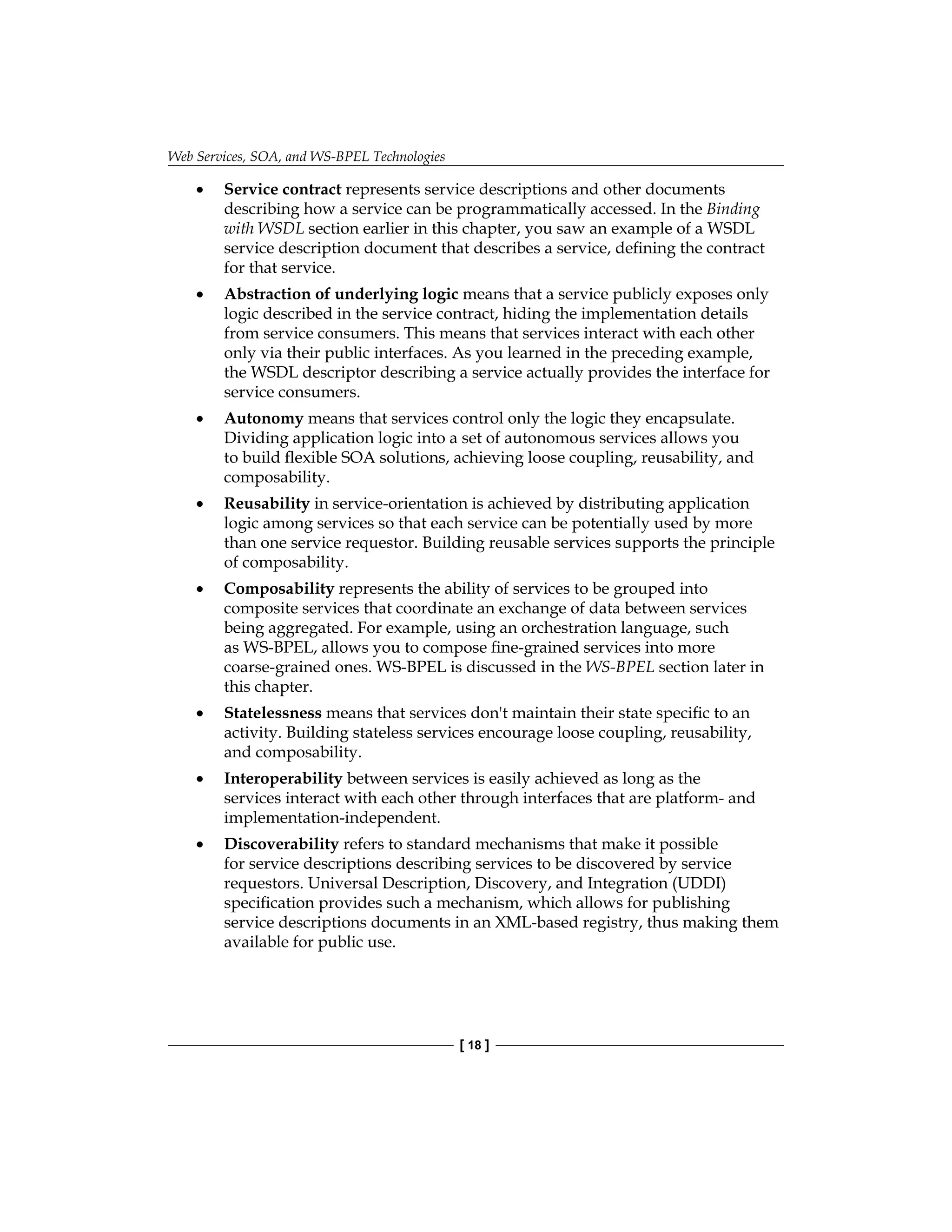 Web Services, SOA, and WS-BPEL Technologies
[ 18 ]
Service contract represents service descriptions and other documents
describing how a service can be programmatically accessed. In the Binding
with WSDL section earlier in this chapter, you saw an example of a WSDL
service description document that describes a service, defining the contract
for that service.
Abstraction of underlying logic means that a service publicly exposes only
logic described in the service contract, hiding the implementation details
from service consumers. This means that services interact with each other
only via their public interfaces. As you learned in the preceding example,
the WSDL descriptor describing a service actually provides the interface for
service consumers.
Autonomy means that services control only the logic they encapsulate.
Dividing application logic into a set of autonomous services allows you
to build flexible SOA solutions, achieving loose coupling, reusability, and
composability.
Reusability in service-orientation is achieved by distributing application
logic among services so that each service can be potentially used by more
than one service requestor. Building reusable services supports the principle
of composability.
Composability represents the ability of services to be grouped into
composite services that coordinate an exchange of data between services
being aggregated. For example, using an orchestration language, such
as WS‑BPEL, allows you to compose fine-grained services into more
coarse‑grained ones. WS-BPEL is discussed in the WS-BPEL section later in
this chapter.
Statelessness means that services don't maintain their state specific to an
activity. Building stateless services encourage loose coupling, reusability,
and composability.
Interoperability between services is easily achieved as long as the
services interact with each other through interfaces that are platform- and
implementation-independent.
Discoverability refers to standard mechanisms that make it possible
for service descriptions describing services to be discovered by service
requestors. Universal Description, Discovery, and Integration (UDDI)
specification provides such a mechanism, which allows for publishing
service descriptions documents in an XML-based registry, thus making them
available for public use.
•
•
•
•
•
•
•
•
 