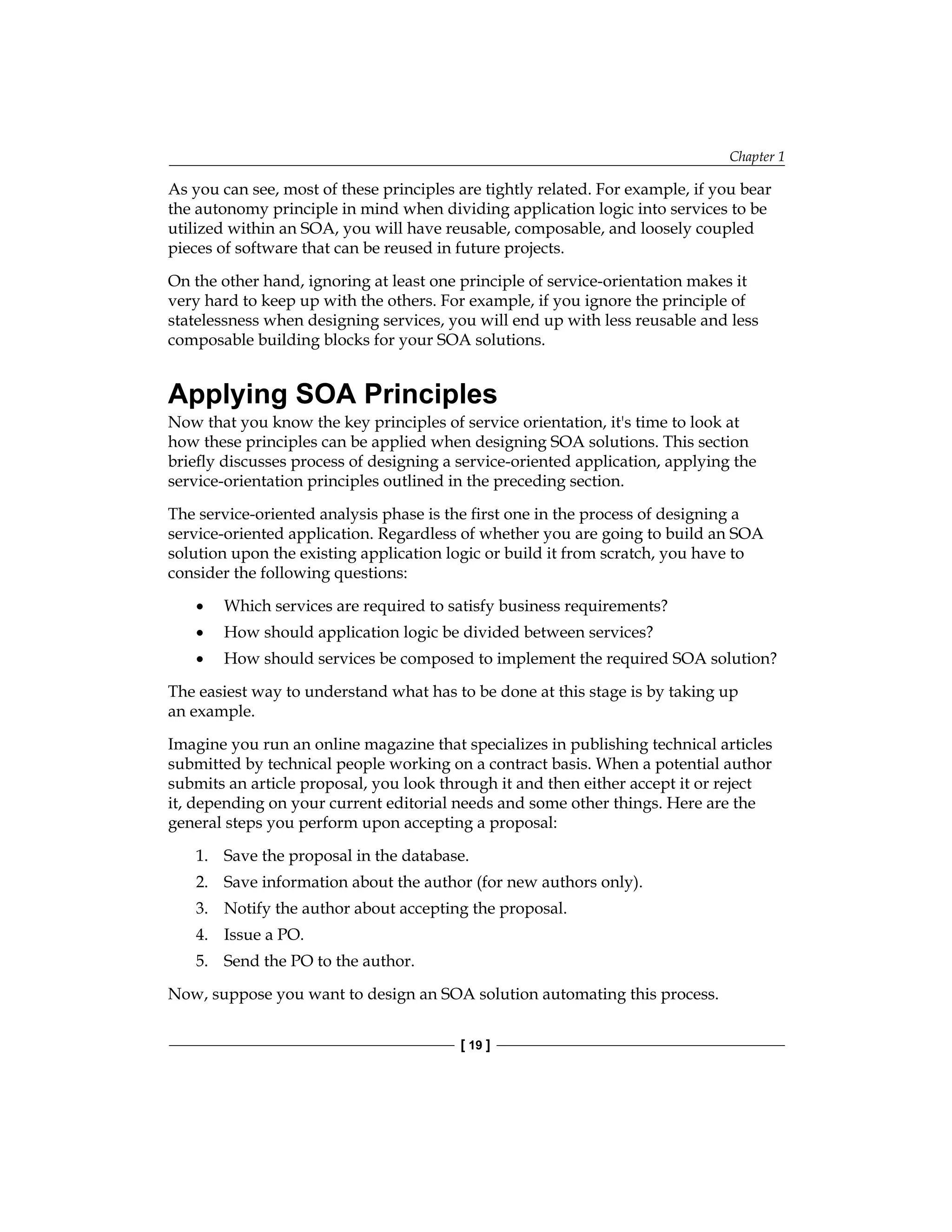 Chapter 1
[ 19 ]
As you can see, most of these principles are tightly related. For example, if you bear
the autonomy principle in mind when dividing application logic into services to be
utilized within an SOA, you will have reusable, composable, and loosely coupled
pieces of software that can be reused in future projects.
On the other hand, ignoring at least one principle of service-orientation makes it
very hard to keep up with the others. For example, if you ignore the principle of
statelessness when designing services, you will end up with less reusable and less
composable building blocks for your SOA solutions.
Applying SOA Principles
Now that you know the key principles of service orientation, it's time to look at
how these principles can be applied when designing SOA solutions. This section
briefly discusses process of designing a service-oriented application, applying the
service‑orientation principles outlined in the preceding section.
The service-oriented analysis phase is the first one in the process of designing a
service‑oriented application. Regardless of whether you are going to build an SOA
solution upon the existing application logic or build it from scratch, you have to
consider the following questions:
Which services are required to satisfy business requirements?
How should application logic be divided between services?
How should services be composed to implement the required SOA solution?
The easiest way to understand what has to be done at this stage is by taking up
an example.
Imagine you run an online magazine that specializes in publishing technical articles
submitted by technical people working on a contract basis. When a potential author
submits an article proposal, you look through it and then either accept it or reject
it, depending on your current editorial needs and some other things. Here are the
general steps you perform upon accepting a proposal:
1. Save the proposal in the database.
2. Save information about the author (for new authors only).
3. Notify the author about accepting the proposal.
4. Issue a PO.
5. Send the PO to the author.
Now, suppose you want to design an SOA solution automating this process.
•
•
•
 