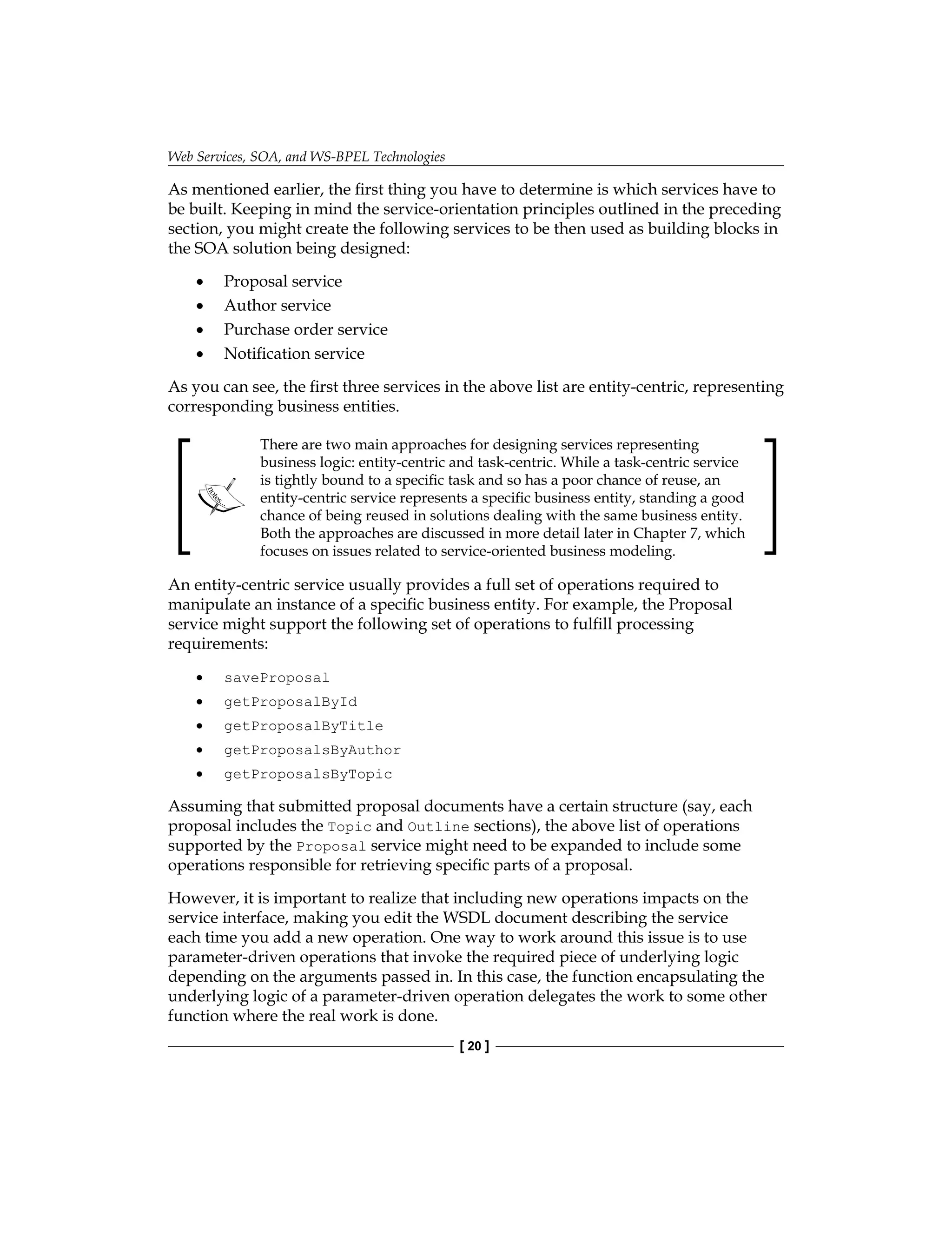 Web Services, SOA, and WS-BPEL Technologies
[ 20 ]
As mentioned earlier, the first thing you have to determine is which services have to
be built. Keeping in mind the service-orientation principles outlined in the preceding
section, you might create the following services to be then used as building blocks in
the SOA solution being designed:
Proposal service
Author service
Purchase order service
Notification service
As you can see, the first three services in the above list are entity-centric, representing
corresponding business entities.
There are two main approaches for designing services representing
business logic: entity-centric and task-centric. While a task-centric service
is tightly bound to a specific task and so has a poor chance of reuse, an
entity-centric service represents a specific business entity, standing a good
chance of being reused in solutions dealing with the same business entity.
Both the approaches are discussed in more detail later in Chapter 7, which
focuses on issues related to service-oriented business modeling.
An entity-centric service usually provides a full set of operations required to
manipulate an instance of a specific business entity. For example, the Proposal
service might support the following set of operations to fulfill processing
requirements:
saveProposal
getProposalById
getProposalByTitle
getProposalsByAuthor
getProposalsByTopic
Assuming that submitted proposal documents have a certain structure (say, each
proposal includes the Topic and Outline sections), the above list of operations
supported by the Proposal service might need to be expanded to include some
operations responsible for retrieving specific parts of a proposal.
However, it is important to realize that including new operations impacts on the
service interface, making you edit the WSDL document describing the service
each time you add a new operation. One way to work around this issue is to use
parameter-driven operations that invoke the required piece of underlying logic
depending on the arguments passed in. In this case, the function encapsulating the
underlying logic of a parameter-driven operation delegates the work to some other
function where the real work is done.
•
•
•
•
•
•
•
•
•
 