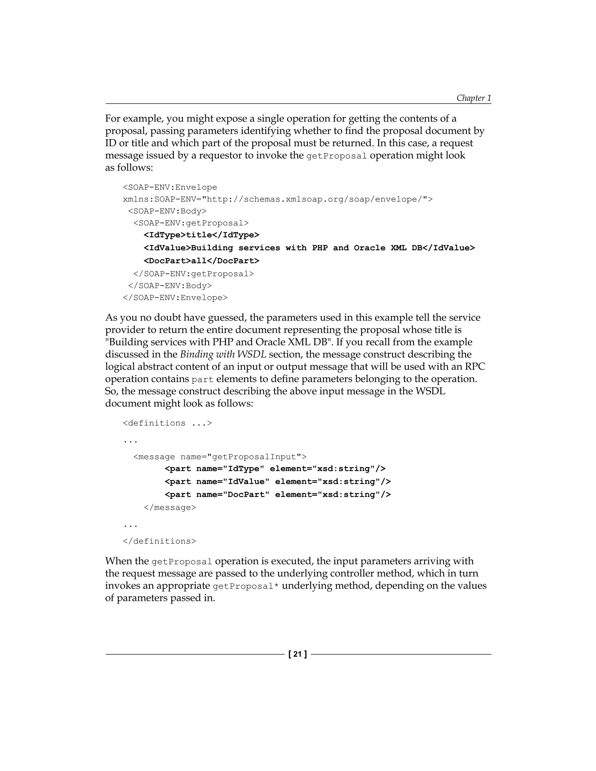 Chapter 1
[ 21 ]
For example, you might expose a single operation for getting the contents of a
proposal, passing parameters identifying whether to find the proposal document by
ID or title and which part of the proposal must be returned. In this case, a request
message issued by a requestor to invoke the getProposal operation might look
as follows:
SOAP-ENV:Envelope
xmlns:SOAP-ENV=http://schemas.xmlsoap.org/soap/envelope/
SOAP-ENV:Body
SOAP-ENV:getProposal
IdTypetitle/IdType
IdValueBuilding services with PHP and Oracle XML DB/IdValue
DocPartall/DocPart
/SOAP-ENV:getProposal
/SOAP-ENV:Body
/SOAP-ENV:Envelope
As you no doubt have guessed, the parameters used in this example tell the service
provider to return the entire document representing the proposal whose title is
Building services with PHP and Oracle XML DB. If you recall from the example
discussed in the Binding with WSDL section, the message construct describing the
logical abstract content of an input or output message that will be used with an RPC
operation contains part elements to define parameters belonging to the operation.
So, the message construct describing the above input message in the WSDL
document might look as follows:
definitions ...
...
message name=getProposalInput
part name=IdType element=xsd:string/
part name=IdValue element=xsd:string/
part name=DocPart element=xsd:string/
/message
...
/definitions
When the getProposal operation is executed, the input parameters arriving with
the request message are passed to the underlying controller method, which in turn
invokes an appropriate getProposal* underlying method, depending on the values
of parameters passed in.
 