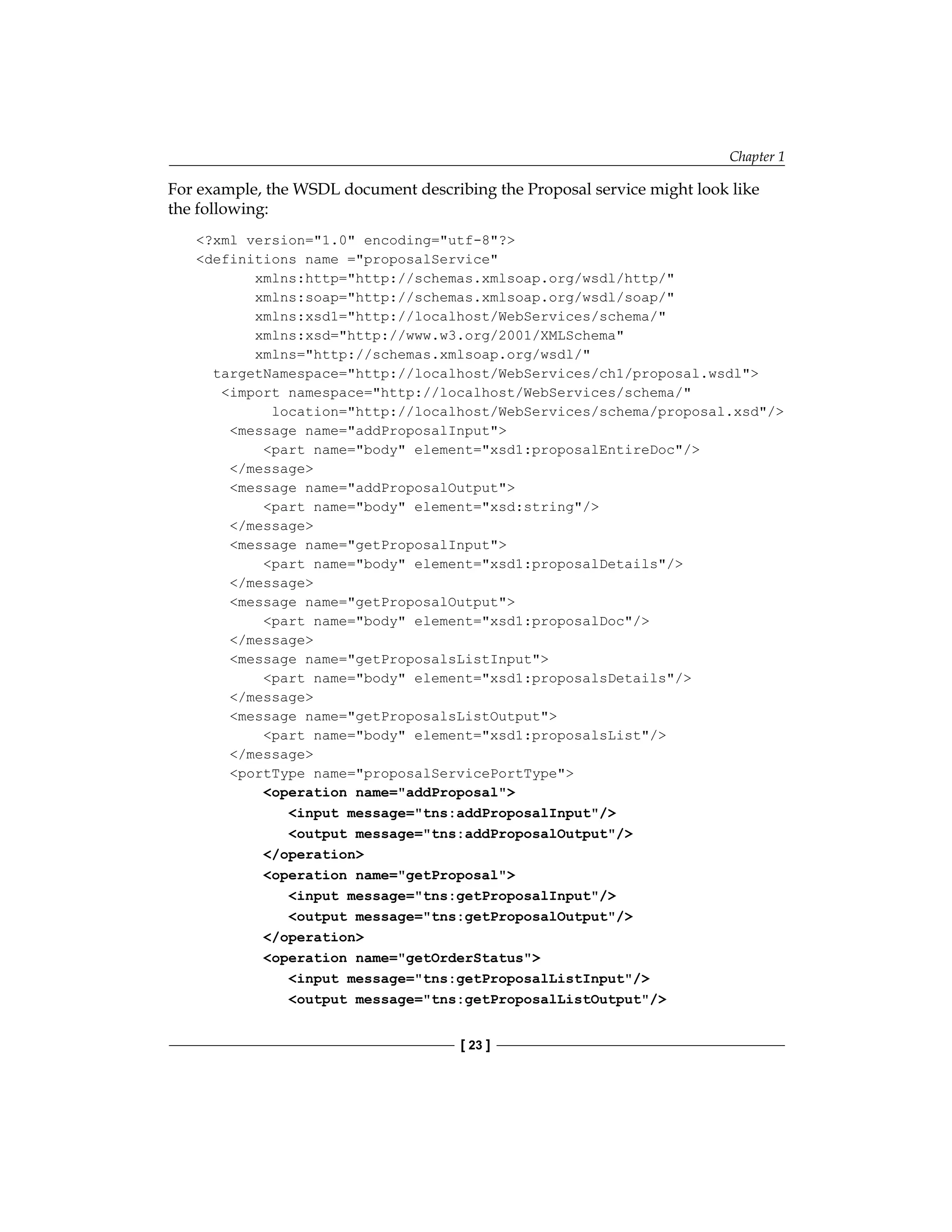 Chapter 1
[ 23 ]
For example, the WSDL document describing the Proposal service might look like
the following:
?xml version=1.0 encoding=utf-8?
definitions name =proposalService
xmlns:http=http://schemas.xmlsoap.org/wsdl/http/
xmlns:soap=http://schemas.xmlsoap.org/wsdl/soap/
xmlns:xsd1=http://localhost/WebServices/schema/
xmlns:xsd=http://www.w3.org/2001/XMLSchema
xmlns=http://schemas.xmlsoap.org/wsdl/
targetNamespace=http://localhost/WebServices/ch1/proposal.wsdl
import namespace=http://localhost/WebServices/schema/
location=http://localhost/WebServices/schema/proposal.xsd/
message name=addProposalInput
part name=body element=xsd1:proposalEntireDoc/
/message
message name=addProposalOutput
part name=body element=xsd:string/
/message
message name=getProposalInput
part name=body element=xsd1:proposalDetails/
/message
message name=getProposalOutput
part name=body element=xsd1:proposalDoc/
/message
message name=getProposalsListInput
part name=body element=xsd1:proposalsDetails/
/message
message name=getProposalsListOutput
part name=body element=xsd1:proposalsList/
/message
portType name=proposalServicePortType
operation name=addProposal
input message=tns:addProposalInput/
output message=tns:addProposalOutput/
/operation
operation name=getProposal
input message=tns:getProposalInput/
output message=tns:getProposalOutput/
/operation
operation name=getOrderStatus
input message=tns:getProposalListInput/
output message=tns:getProposalListOutput/
 