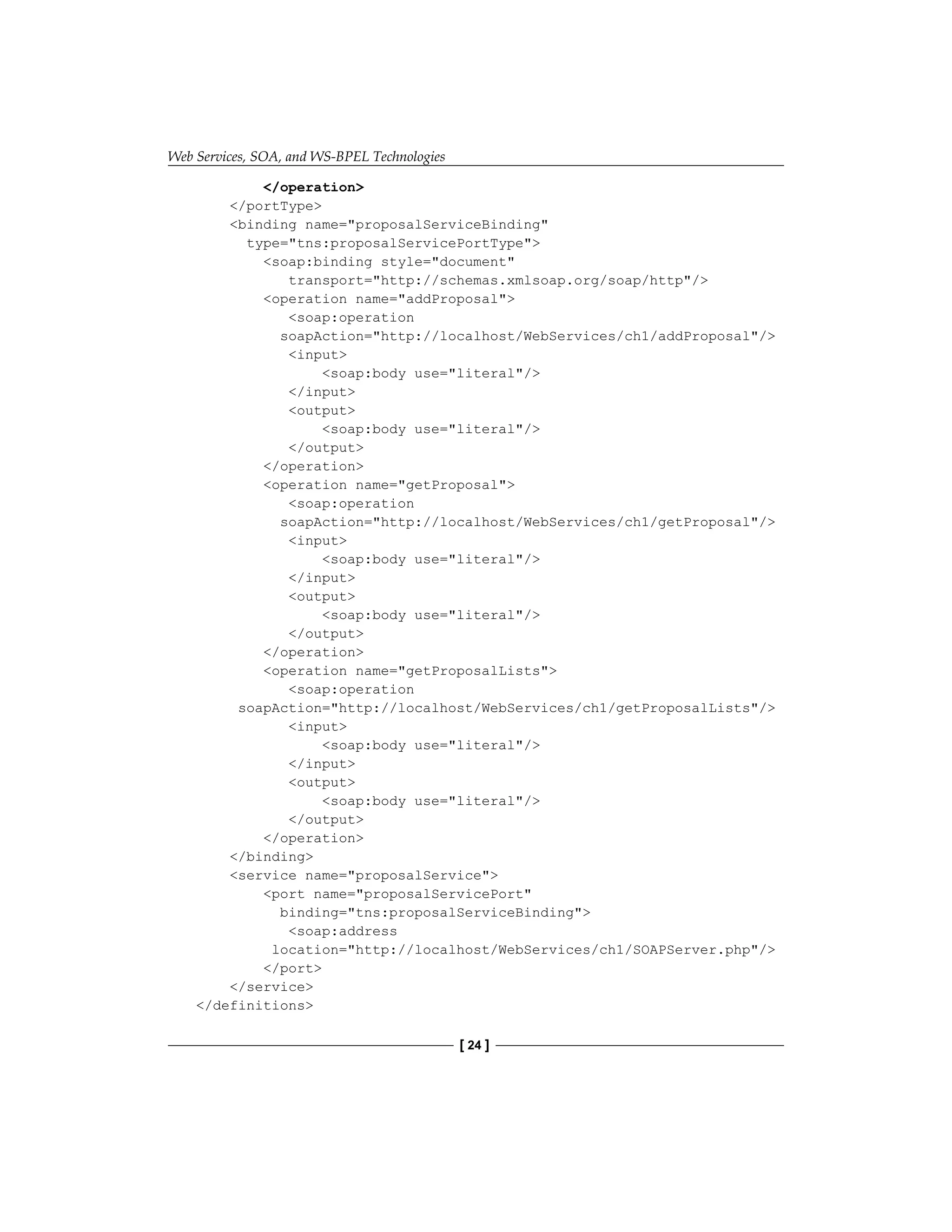 Web Services, SOA, and WS-BPEL Technologies
[ 24 ]
/operation
/portType
binding name=proposalServiceBinding
type=tns:proposalServicePortType
soap:binding style=document
transport=http://schemas.xmlsoap.org/soap/http/
operation name=addProposal
soap:operation
soapAction=http://localhost/WebServices/ch1/addProposal/
input
soap:body use=literal/
/input
output
soap:body use=literal/
/output
/operation
operation name=getProposal
soap:operation
soapAction=http://localhost/WebServices/ch1/getProposal/
input
soap:body use=literal/
/input
output
soap:body use=literal/
/output
/operation
operation name=getProposalLists
soap:operation
soapAction=http://localhost/WebServices/ch1/getProposalLists/
input
soap:body use=literal/
/input
output
soap:body use=literal/
/output
/operation
/binding
service name=proposalService
port name=proposalServicePort
binding=tns:proposalServiceBinding
soap:address
location=http://localhost/WebServices/ch1/SOAPServer.php/
/port
/service
/definitions
 