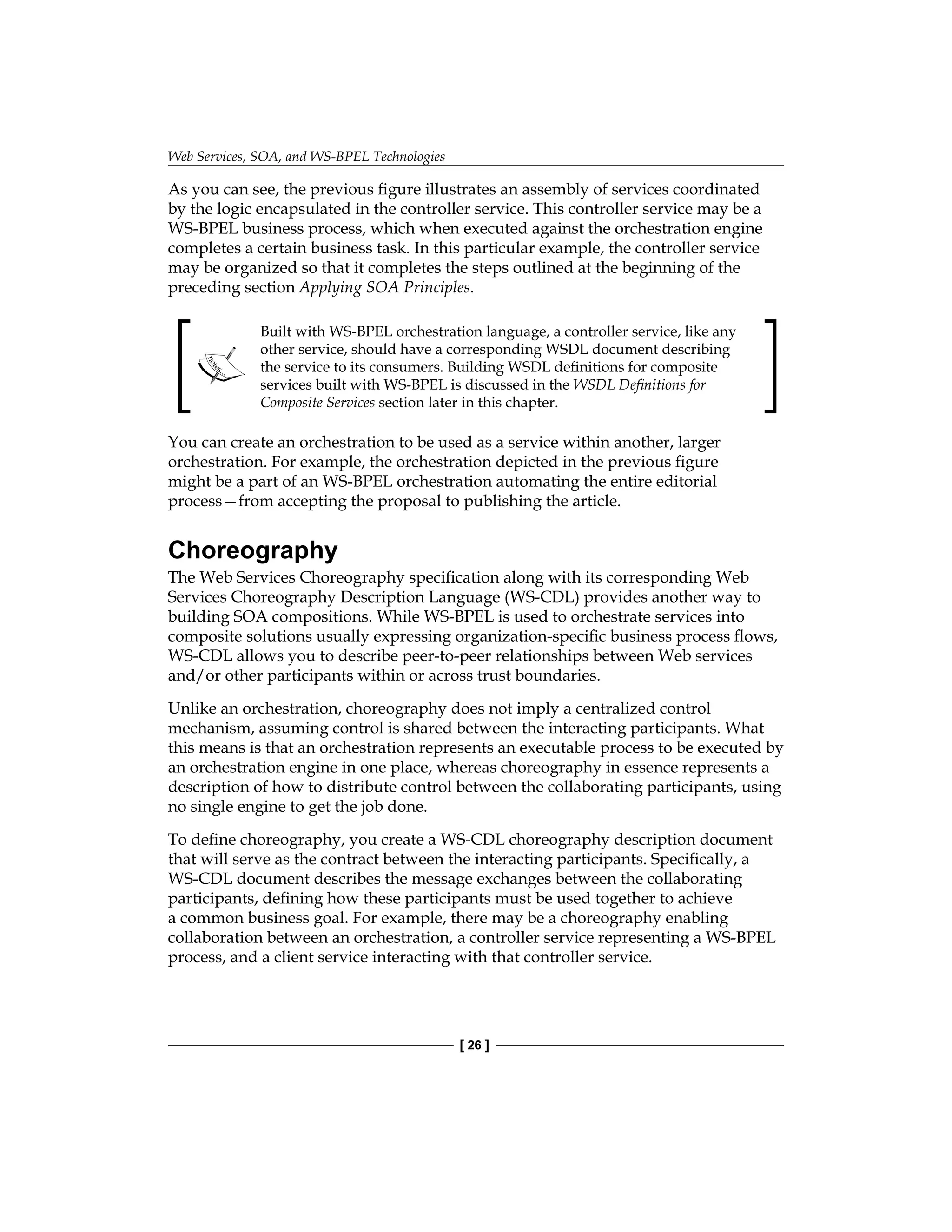 Web Services, SOA, and WS-BPEL Technologies
[ 26 ]
As you can see, the previous figure illustrates an assembly of services coordinated
by the logic encapsulated in the controller service. This controller service may be a
WS-BPEL business process, which when executed against the orchestration engine
completes a certain business task. In this particular example, the controller service
may be organized so that it completes the steps outlined at the beginning of the
preceding section Applying SOA Principles.
Built with WS-BPEL orchestration language, a controller service, like any
other service, should have a corresponding WSDL document describing
the service to its consumers. Building WSDL definitions for composite
services built with WS‑BPEL is discussed in the WSDL Definitions for
Composite Services section later in this chapter.
You can create an orchestration to be used as a service within another, larger
orchestration. For example, the orchestration depicted in the previous figure
might be a part of an WS-BPEL orchestration automating the entire editorial
process—from accepting the proposal to publishing the article.
Choreography
The Web Services Choreography specification along with its corresponding Web
Services Choreography Description Language (WS-CDL) provides another way to
building SOA compositions. While WS-BPEL is used to orchestrate services into
composite solutions usually expressing organization-specific business process flows,
WS-CDL allows you to describe peer-to-peer relationships between Web services
and/or other participants within or across trust boundaries.
Unlike an orchestration, choreography does not imply a centralized control
mechanism, assuming control is shared between the interacting participants. What
this means is that an orchestration represents an executable process to be executed by
an orchestration engine in one place, whereas choreography in essence represents a
description of how to distribute control between the collaborating participants, using
no single engine to get the job done.
To define choreography, you create a WS-CDL choreography description document
that will serve as the contract between the interacting participants. Specifically, a
WS‑CDL document describes the message exchanges between the collaborating
participants, defining how these participants must be used together to achieve
a common business goal. For example, there may be a choreography enabling
collaboration between an orchestration, a controller service representing a WS-BPEL
process, and a client service interacting with that controller service.
 