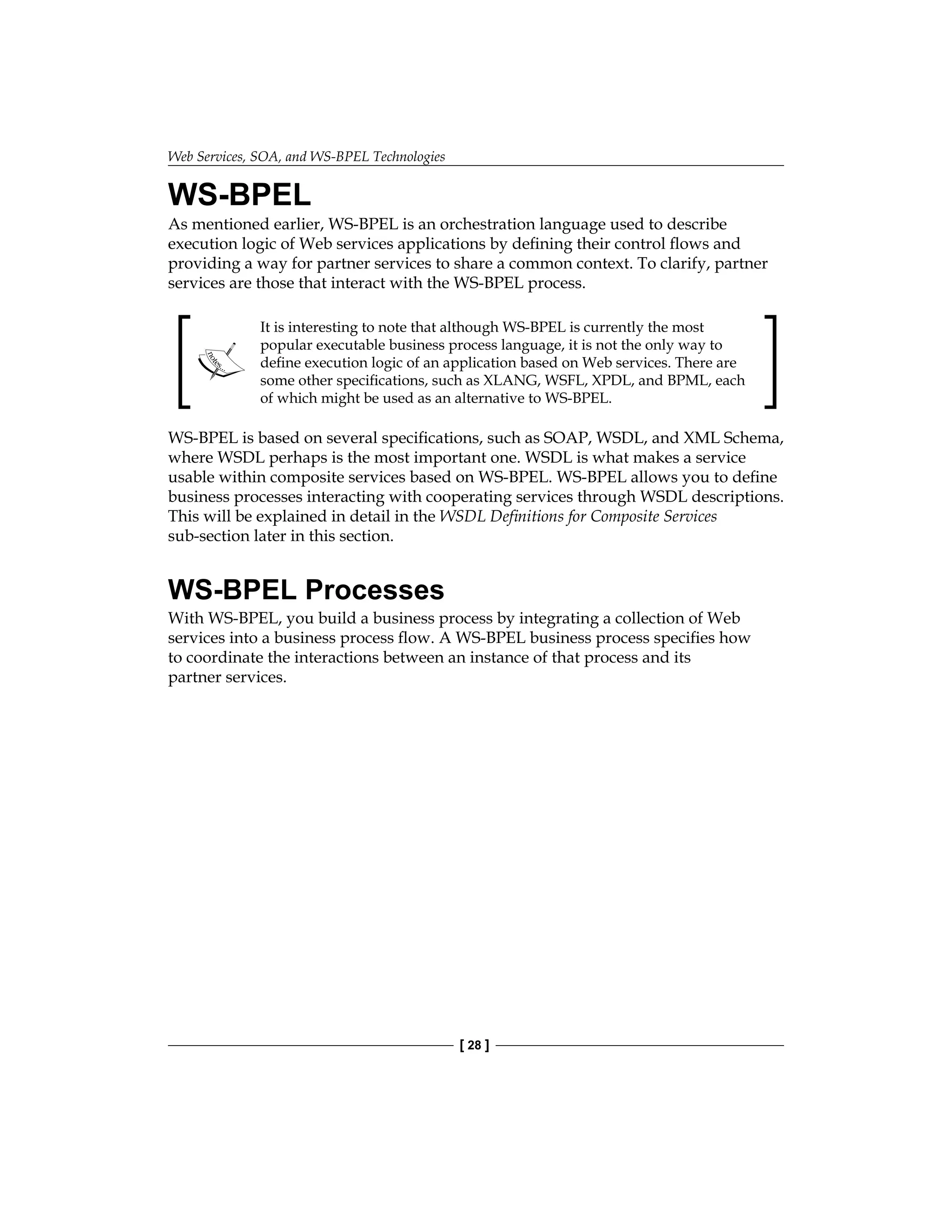 Web Services, SOA, and WS-BPEL Technologies
[ 28 ]
WS-BPEL
As mentioned earlier, WS-BPEL is an orchestration language used to describe
execution logic of Web services applications by defining their control flows and
providing a way for partner services to share a common context. To clarify, partner
services are those that interact with the WS-BPEL process.
It is interesting to note that although WS-BPEL is currently the most
popular executable business process language, it is not the only way to
define execution logic of an application based on Web services. There are
some other specifications, such as XLANG, WSFL, XPDL, and BPML, each
of which might be used as an alternative to WS-BPEL.
WS-BPEL is based on several specifications, such as SOAP, WSDL, and XML Schema,
where WSDL perhaps is the most important one. WSDL is what makes a service
usable within composite services based on WS-BPEL. WS-BPEL allows you to define
business processes interacting with cooperating services through WSDL descriptions.
This will be explained in detail in the WSDL Definitions for Composite Services
sub-section later in this section.
WS-BPEL Processes
With WS-BPEL, you build a business process by integrating a collection of Web
services into a business process flow. A WS-BPEL business process specifies how
to coordinate the interactions between an instance of that process and its
partner services.
 