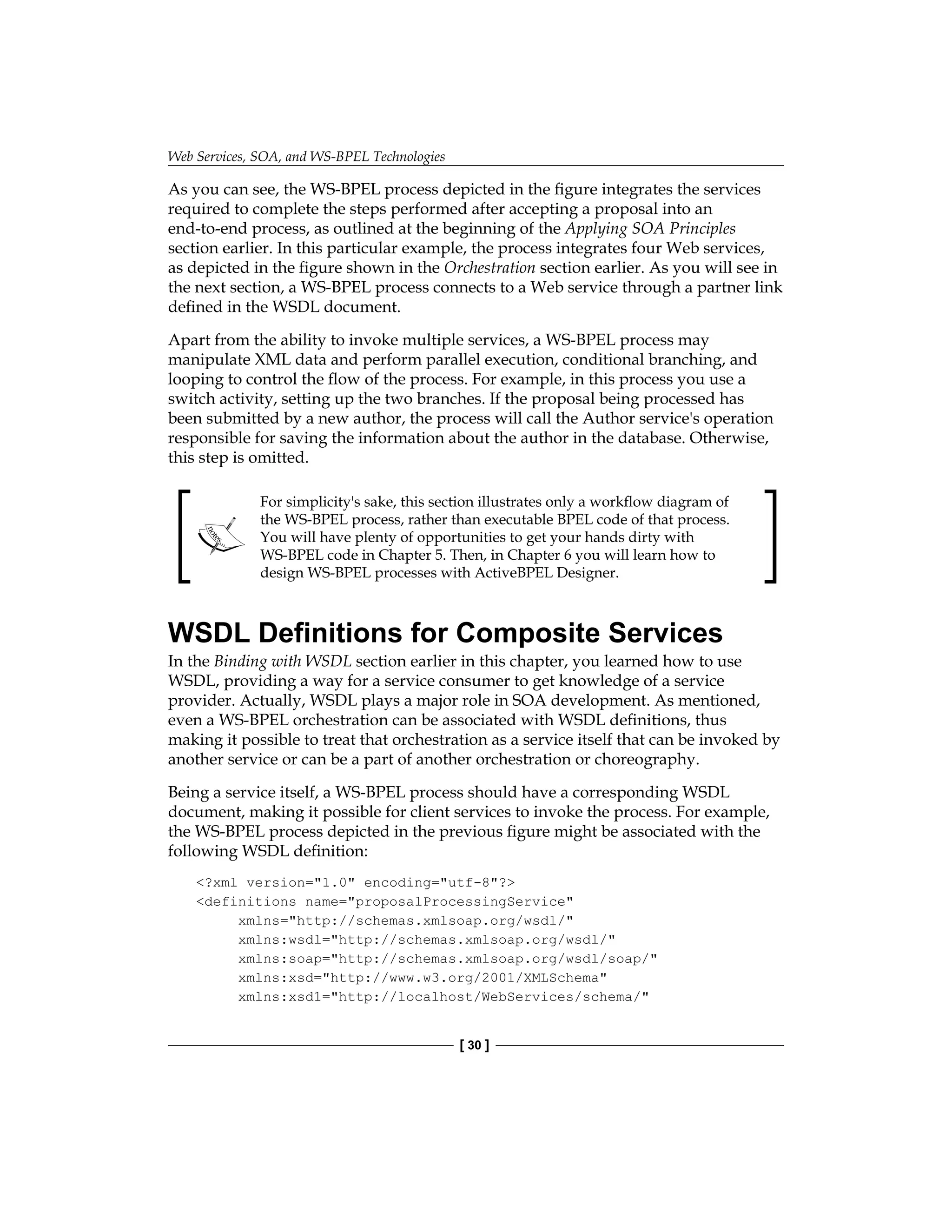 Web Services, SOA, and WS-BPEL Technologies
[ 30 ]
As you can see, the WS-BPEL process depicted in the figure integrates the services
required to complete the steps performed after accepting a proposal into an
end-to-end process, as outlined at the beginning of the Applying SOA Principles
section earlier. In this particular example, the process integrates four Web services,
as depicted in the figure shown in the Orchestration section earlier. As you will see in
the next section, a WS‑BPEL process connects to a Web service through a partner link
defined in the WSDL document.
Apart from the ability to invoke multiple services, a WS-BPEL process may
manipulate XML data and perform parallel execution, conditional branching, and
looping to control the flow of the process. For example, in this process you use a
switch activity, setting up the two branches. If the proposal being processed has
been submitted by a new author, the process will call the Author service's operation
responsible for saving the information about the author in the database. Otherwise,
this step is omitted.
For simplicity's sake, this section illustrates only a workflow diagram of
the WS‑BPEL process, rather than executable BPEL code of that process.
You will have plenty of opportunities to get your hands dirty with
WS-BPEL code in Chapter 5. Then, in Chapter 6 you will learn how to
design WS-BPEL processes with ActiveBPEL Designer.
WSDL Definitions for Composite Services
In the Binding with WSDL section earlier in this chapter, you learned how to use
WSDL, providing a way for a service consumer to get knowledge of a service
provider. Actually, WSDL plays a major role in SOA development. As mentioned,
even a WS-BPEL orchestration can be associated with WSDL definitions, thus
making it possible to treat that orchestration as a service itself that can be invoked by
another service or can be a part of another orchestration or choreography.
Being a service itself, a WS-BPEL process should have a corresponding WSDL
document, making it possible for client services to invoke the process. For example,
the WS-BPEL process depicted in the previous figure might be associated with the
following WSDL definition:
?xml version=1.0 encoding=utf-8?
definitions name=proposalProcessingService
xmlns=http://schemas.xmlsoap.org/wsdl/
xmlns:wsdl=http://schemas.xmlsoap.org/wsdl/
xmlns:soap=http://schemas.xmlsoap.org/wsdl/soap/
xmlns:xsd=http://www.w3.org/2001/XMLSchema
xmlns:xsd1=http://localhost/WebServices/schema/
 