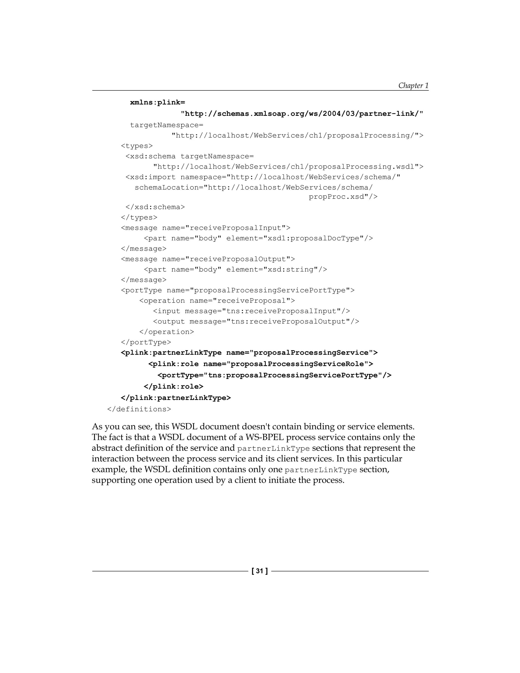 Chapter 1
[ 31 ]
xmlns:plink=
http://schemas.xmlsoap.org/ws/2004/03/partner-link/
targetNamespace=
http://localhost/WebServices/ch1/proposalProcessing/
types
xsd:schema targetNamespace=
http://localhost/WebServices/ch1/proposalProcessing.wsdl
xsd:import namespace=http://localhost/WebServices/schema/
schemaLocation=http://localhost/WebServices/schema/
propProc.xsd/
/xsd:schema
/types
message name=receiveProposalInput
part name=body element=xsd1:proposalDocType/
/message
message name=receiveProposalOutput
part name=body element=xsd:string/
/message
portType name=proposalProcessingServicePortType
operation name=receiveProposal
input message=tns:receiveProposalInput/
output message=tns:receiveProposalOutput/
/operation
/portType
plink:partnerLinkType name=proposalProcessingService
plink:role name=proposalProcessingServiceRole
portType=tns:proposalProcessingServicePortType/
/plink:role
/plink:partnerLinkType
/definitions
As you can see, this WSDL document doesn't contain binding or service elements.
The fact is that a WSDL document of a WS-BPEL process service contains only the
abstract definition of the service and partnerLinkType sections that represent the
interaction between the process service and its client services. In this particular
example, the WSDL definition contains only one partnerLinkType section,
supporting one operation used by a client to initiate the process.
 
