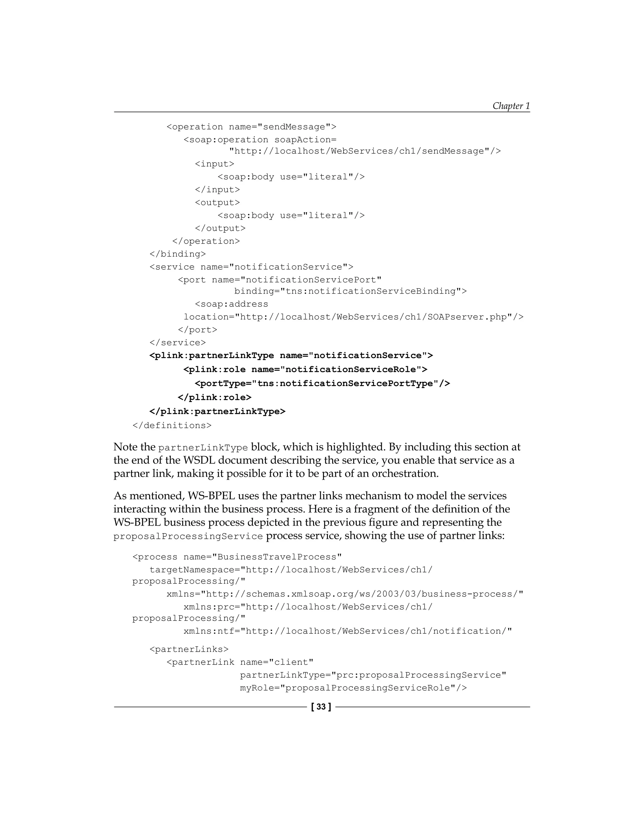 Chapter 1
[ 33 ]
operation name=sendMessage
soap:operation soapAction=
http://localhost/WebServices/ch1/sendMessage/
input
soap:body use=literal/
/input
output
soap:body use=literal/
/output
/operation
/binding
service name=notificationService
port name=notificationServicePort
binding=tns:notificationServiceBinding
soap:address
location=http://localhost/WebServices/ch1/SOAPserver.php/
/port
/service
plink:partnerLinkType name=notificationService
plink:role name=notificationServiceRole
portType=tns:notificationServicePortType/
/plink:role
/plink:partnerLinkType
/definitions
Note the partnerLinkType block, which is highlighted. By including this section at
the end of the WSDL document describing the service, you enable that service as a
partner link, making it possible for it to be part of an orchestration.
As mentioned, WS-BPEL uses the partner links mechanism to model the services
interacting within the business process. Here is a fragment of the definition of the
WS‑BPEL business process depicted in the previous figure and representing the
proposalProcessingService process service, showing the use of partner links:
process name=BusinessTravelProcess
targetNamespace=http://localhost/WebServices/ch1/
proposalProcessing/
xmlns=http://schemas.xmlsoap.org/ws/2003/03/business-process/
xmlns:prc=http://localhost/WebServices/ch1/
proposalProcessing/
xmlns:ntf=http://localhost/WebServices/ch1/notification/
partnerLinks
partnerLink name=client
partnerLinkType=prc:proposalProcessingService
myRole=proposalProcessingServiceRole/
 