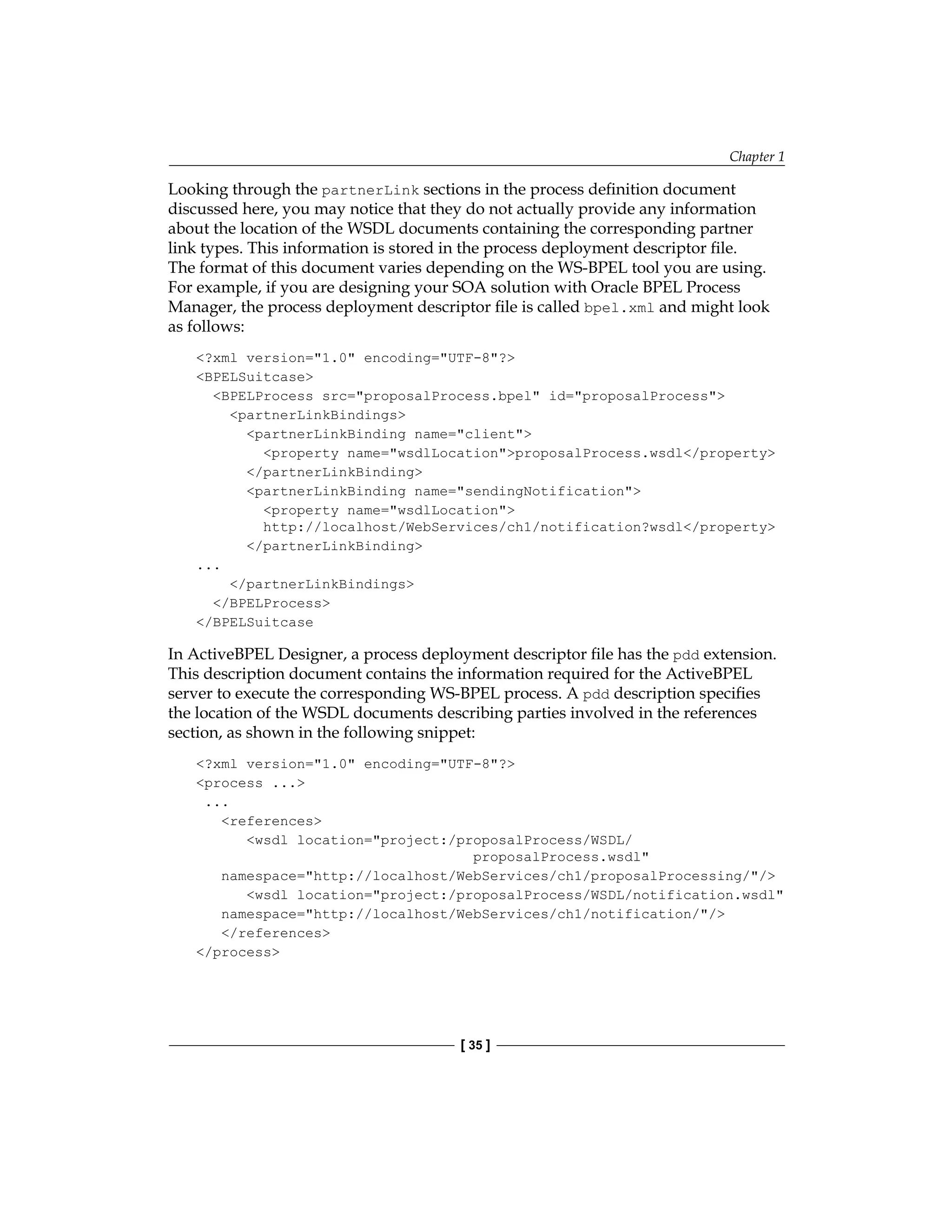 Chapter 1
[ 35 ]
Looking through the partnerLink sections in the process definition document
discussed here, you may notice that they do not actually provide any information
about the location of the WSDL documents containing the corresponding partner
link types. This information is stored in the process deployment descriptor file.
The format of this document varies depending on the WS-BPEL tool you are using.
For example, if you are designing your SOA solution with Oracle BPEL Process
Manager, the process deployment descriptor file is called bpel.xml and might look
as follows:
?xml version=1.0 encoding=UTF-8?
BPELSuitcase
BPELProcess src=proposalProcess.bpel id=proposalProcess
partnerLinkBindings
partnerLinkBinding name=client
property name=wsdlLocationproposalProcess.wsdl/property
/partnerLinkBinding
partnerLinkBinding name=sendingNotification
property name=wsdlLocation
http://localhost/WebServices/ch1/notification?wsdl/property
/partnerLinkBinding
...
/partnerLinkBindings
/BPELProcess
/BPELSuitcase
In ActiveBPEL Designer, a process deployment descriptor file has the pdd extension.
This description document contains the information required for the ActiveBPEL
server to execute the corresponding WS-BPEL process. A pdd description specifies
the location of the WSDL documents describing parties involved in the references
section, as shown in the following snippet:
?xml version=1.0 encoding=UTF-8?
process ...
...
references
wsdl location=project:/proposalProcess/WSDL/
proposalProcess.wsdl
namespace=http://localhost/WebServices/ch1/proposalProcessing//
wsdl location=project:/proposalProcess/WSDL/notification.wsdl
namespace=http://localhost/WebServices/ch1/notification//
/references
/process
 