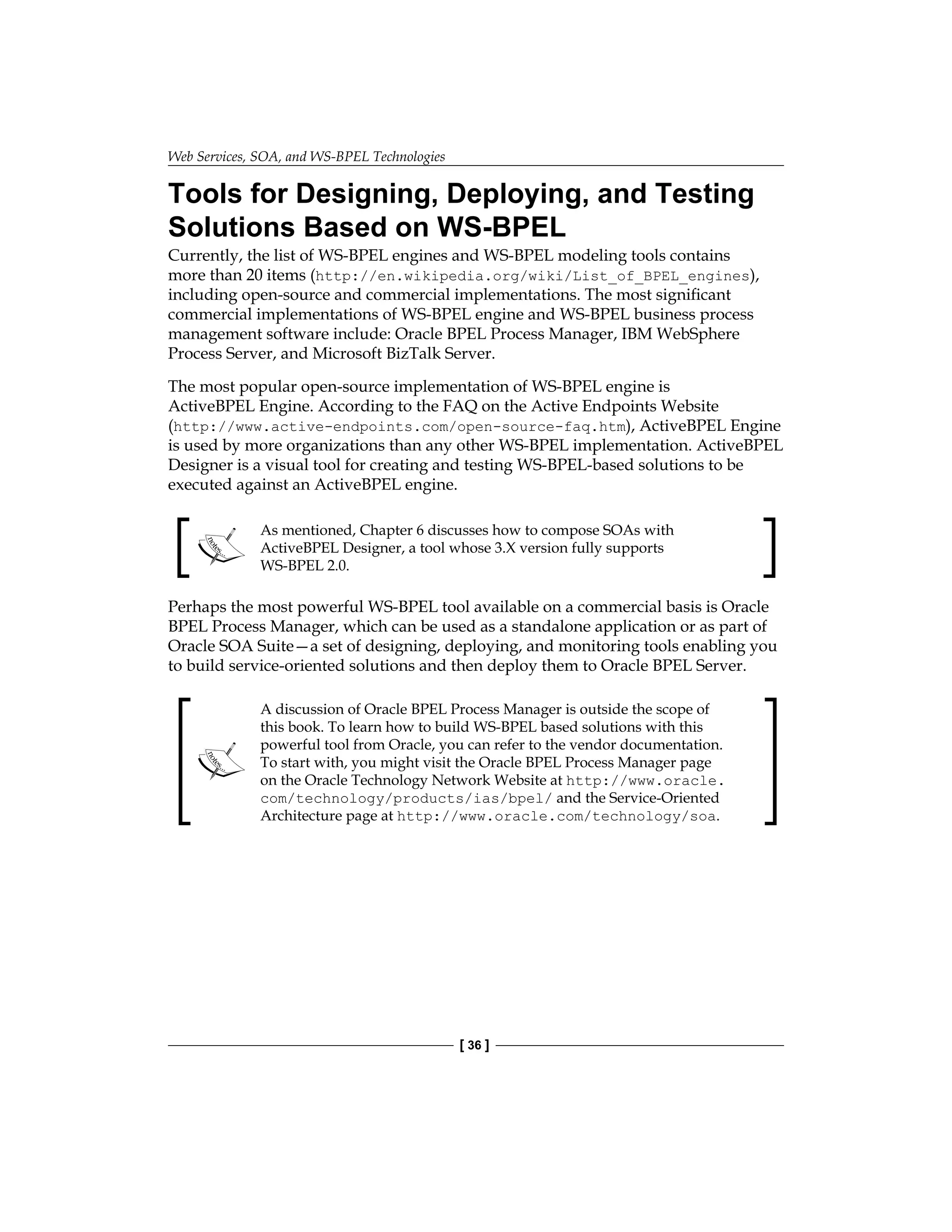 Web Services, SOA, and WS-BPEL Technologies
[ 36 ]
Tools for Designing, Deploying, and Testing
Solutions Based on WS-BPEL
Currently, the list of WS-BPEL engines and WS-BPEL modeling tools contains
more than 20 items (http://en.wikipedia.org/wiki/List_of_BPEL_engines),
including open-source and commercial implementations. The most significant
commercial implementations of WS-BPEL engine and WS-BPEL business process
management software include: Oracle BPEL Process Manager, IBM WebSphere
Process Server, and Microsoft BizTalk Server.
The most popular open-source implementation of WS-BPEL engine is
ActiveBPEL Engine. According to the FAQ on the Active Endpoints Website
(http://www.active-endpoints.com/open-source-faq.htm), ActiveBPEL Engine
is used by more organizations than any other WS-BPEL implementation. ActiveBPEL
Designer is a visual tool for creating and testing WS-BPEL-based solutions to be
executed against an ActiveBPEL engine.
As mentioned, Chapter 6 discusses how to compose SOAs with
ActiveBPEL Designer, a tool whose 3.X version fully supports
WS-BPEL 2.0.
Perhaps the most powerful WS-BPEL tool available on a commercial basis is Oracle
BPEL Process Manager, which can be used as a standalone application or as part of
Oracle SOA Suite—a set of designing, deploying, and monitoring tools enabling you
to build service-oriented solutions and then deploy them to Oracle BPEL Server.
A discussion of Oracle BPEL Process Manager is outside the scope of
this book. To learn how to build WS-BPEL based solutions with this
powerful tool from Oracle, you can refer to the vendor documentation.
To start with, you might visit the Oracle BPEL Process Manager page
on the Oracle Technology Network Website at http://www.oracle.
com/technology/products/ias/bpel/ and the Service-Oriented
Architecture page at http://www.oracle.com/technology/soa.
 