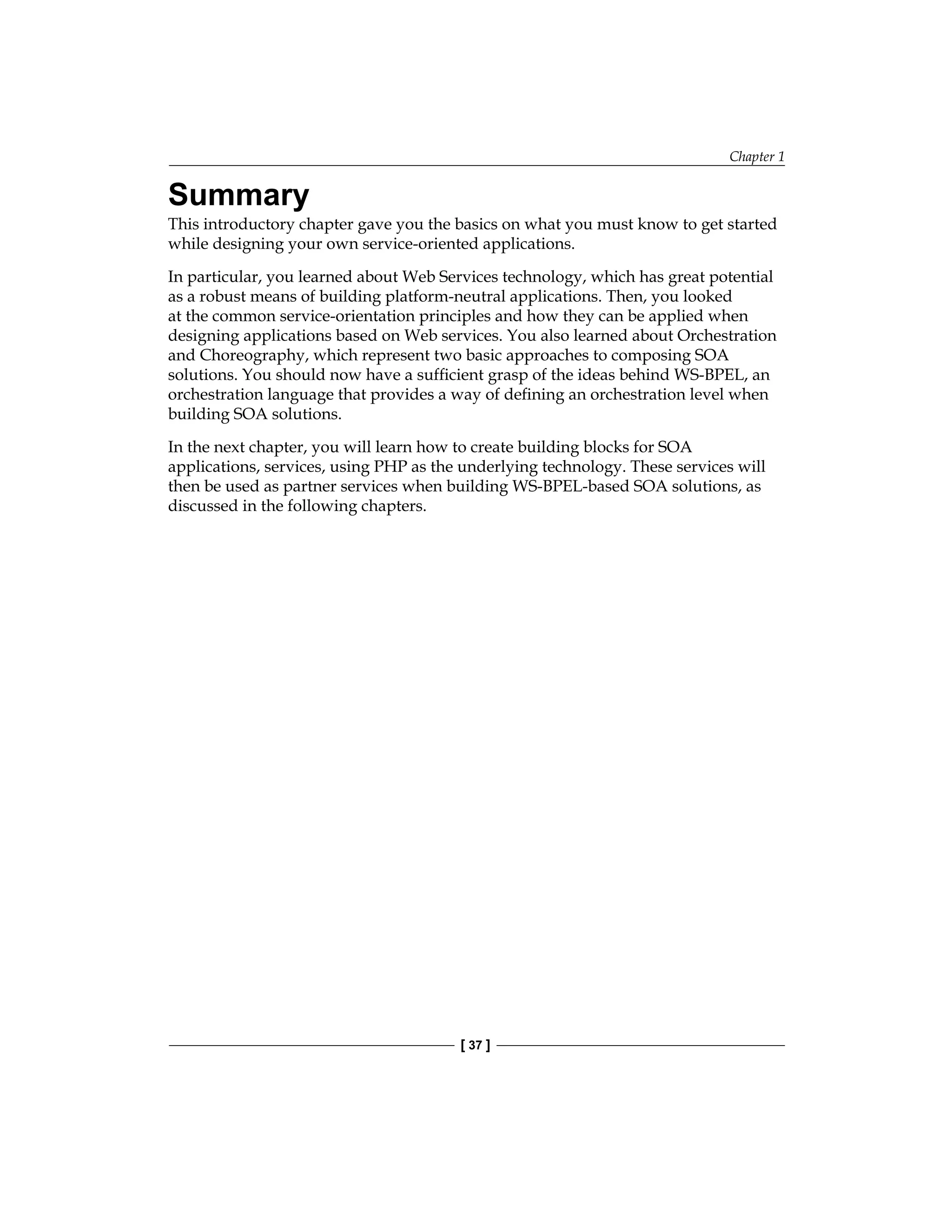 Chapter 1
[ 37 ]
Summary
This introductory chapter gave you the basics on what you must know to get started
while designing your own service-oriented applications.
In particular, you learned about Web Services technology, which has great potential
as a robust means of building platform-neutral applications. Then, you looked
at the common service-orientation principles and how they can be applied when
designing applications based on Web services. You also learned about Orchestration
and Choreography, which represent two basic approaches to composing SOA
solutions. You should now have a sufficient grasp of the ideas behind WS-BPEL, an
orchestration language that provides a way of defining an orchestration level when
building SOA solutions.
In the next chapter, you will learn how to create building blocks for SOA
applications, services, using PHP as the underlying technology. These services will
then be used as partner services when building WS-BPEL-based SOA solutions, as
discussed in the following chapters.
 