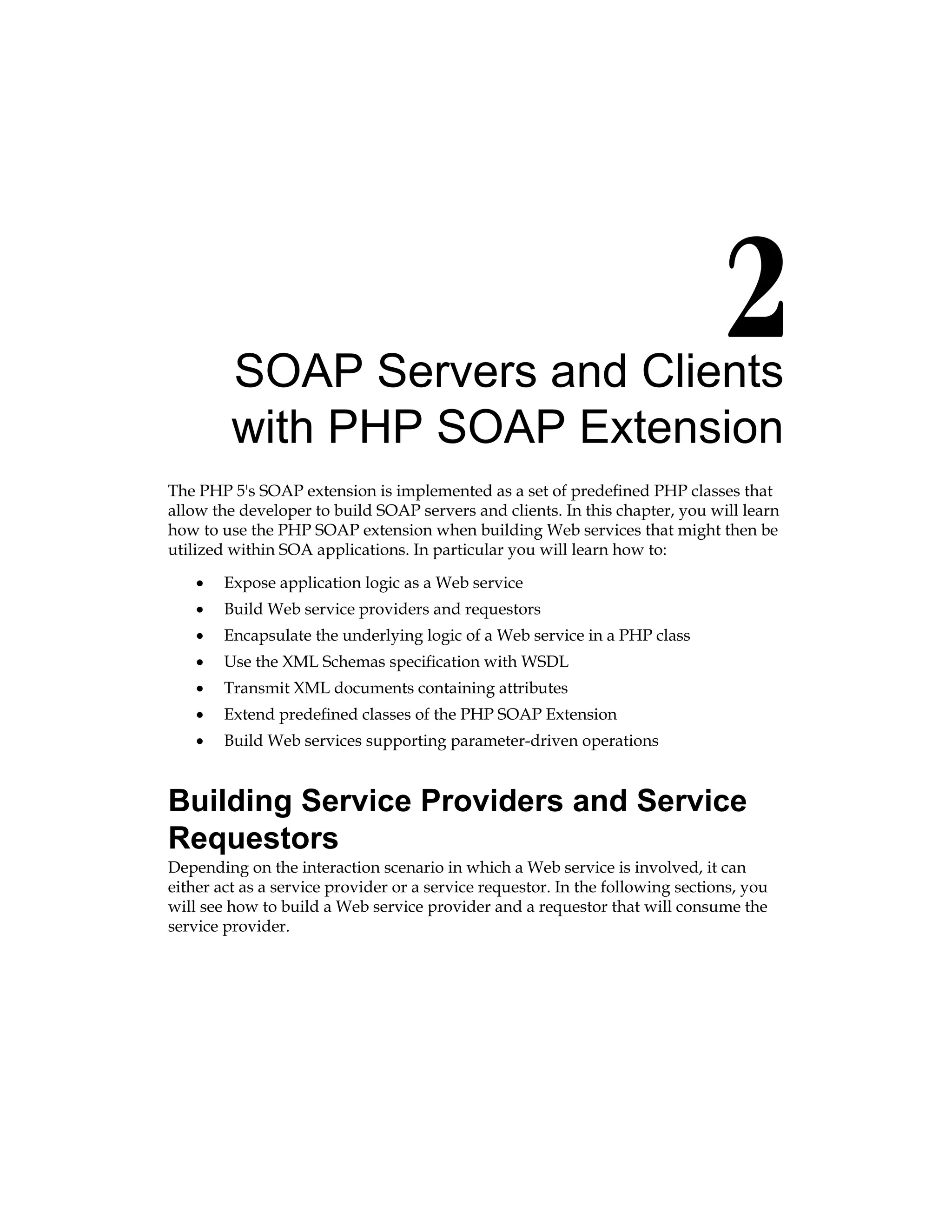 SOAP Servers and Clients
with PHP SOAP Extension
The PHP 5's SOAP extension is implemented as a set of predefined PHP classes that
allow the developer to build SOAP servers and clients. In this chapter, you will learn
how to use the PHP SOAP extension when building Web services that might then be
utilized within SOA applications. In particular you will learn how to:
Expose application logic as a Web service
Build Web service providers and requestors
Encapsulate the underlying logic of a Web service in a PHP class
Use the XML Schemas specification with WSDL
Transmit XML documents containing attributes
Extend predefined classes of the PHP SOAP Extension
Build Web services supporting parameter-driven operations
Building Service Providers and Service
Requestors
Depending on the interaction scenario in which a Web service is involved, it can
either act as a service provider or a service requestor. In the following sections, you
will see how to build a Web service provider and a requestor that will consume the
service provider.
•
•
•
•
•
•
•
 