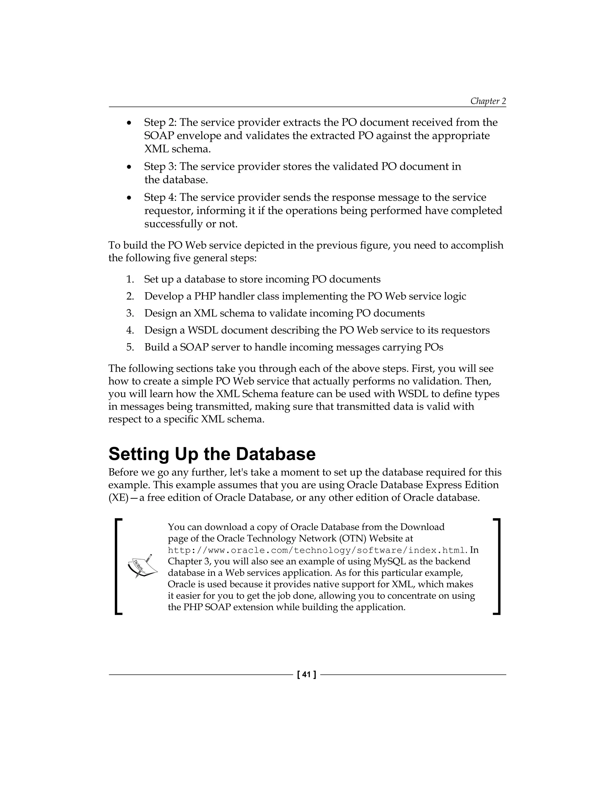 Chapter 2
[ 41 ]
Step 2: The service provider extracts the PO document received from the
SOAP envelope and validates the extracted PO against the appropriate
XML schema.
Step 3: The service provider stores the validated PO document in
the database.
Step 4: The service provider sends the response message to the service
requestor, informing it if the operations being performed have completed
successfully or not.
To build the PO Web service depicted in the previous figure, you need to accomplish
the following five general steps:
1. Set up a database to store incoming PO documents
2. Develop a PHP handler class implementing the PO Web service logic
3. Design an XML schema to validate incoming PO documents
4. Design a WSDL document describing the PO Web service to its requestors
5. Build a SOAP server to handle incoming messages carrying POs
The following sections take you through each of the above steps. First, you will see
how to create a simple PO Web service that actually performs no validation. Then,
you will learn how the XML Schema feature can be used with WSDL to define types
in messages being transmitted, making sure that transmitted data is valid with
respect to a specific XML schema.
Setting Up the Database
Before we go any further, let's take a moment to set up the database required for this
example. This example assumes that you are using Oracle Database Express Edition
(XE)—a free edition of Oracle Database, or any other edition of Oracle database.
You can download a copy of Oracle Database from the Download
page of the Oracle Technology Network (OTN) Website at
http://www.oracle.com/technology/software/index.html. In
Chapter 3, you will also see an example of using MySQL as the backend
database in a Web services application. As for this particular example,
Oracle is used because it provides native support for XML, which makes
it easier for you to get the job done, allowing you to concentrate on using
the PHP SOAP extension while building the application.
•
•
•
 