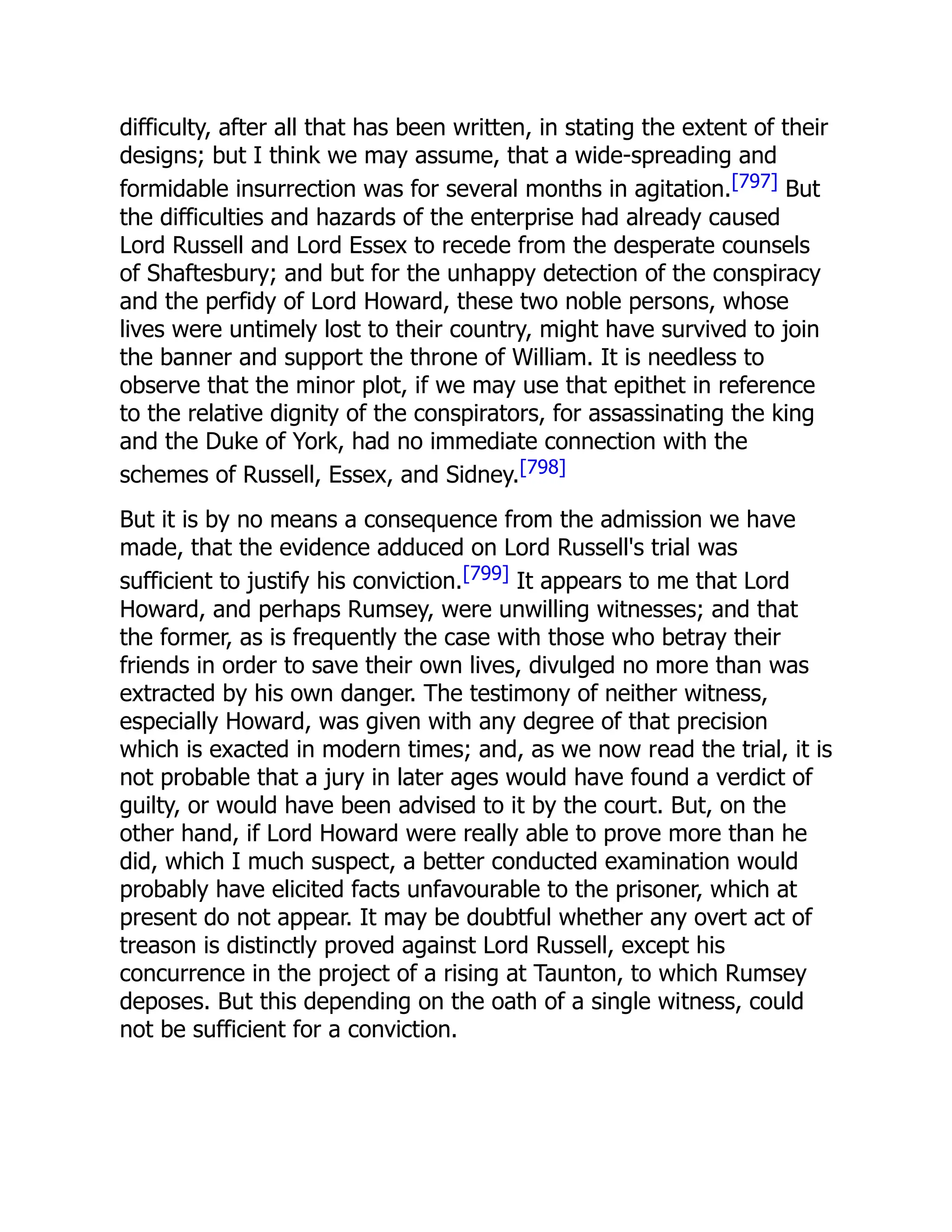 difficulty, after all that has been written, in stating the extent of their
designs; but I think we may assume, that a wide-spreading and
formidable insurrection was for several months in agitation.[797] But
the difficulties and hazards of the enterprise had already caused
Lord Russell and Lord Essex to recede from the desperate counsels
of Shaftesbury; and but for the unhappy detection of the conspiracy
and the perfidy of Lord Howard, these two noble persons, whose
lives were untimely lost to their country, might have survived to join
the banner and support the throne of William. It is needless to
observe that the minor plot, if we may use that epithet in reference
to the relative dignity of the conspirators, for assassinating the king
and the Duke of York, had no immediate connection with the
schemes of Russell, Essex, and Sidney.[798]
But it is by no means a consequence from the admission we have
made, that the evidence adduced on Lord Russell's trial was
sufficient to justify his conviction.[799] It appears to me that Lord
Howard, and perhaps Rumsey, were unwilling witnesses; and that
the former, as is frequently the case with those who betray their
friends in order to save their own lives, divulged no more than was
extracted by his own danger. The testimony of neither witness,
especially Howard, was given with any degree of that precision
which is exacted in modern times; and, as we now read the trial, it is
not probable that a jury in later ages would have found a verdict of
guilty, or would have been advised to it by the court. But, on the
other hand, if Lord Howard were really able to prove more than he
did, which I much suspect, a better conducted examination would
probably have elicited facts unfavourable to the prisoner, which at
present do not appear. It may be doubtful whether any overt act of
treason is distinctly proved against Lord Russell, except his
concurrence in the project of a rising at Taunton, to which Rumsey
deposes. But this depending on the oath of a single witness, could
not be sufficient for a conviction.
 
