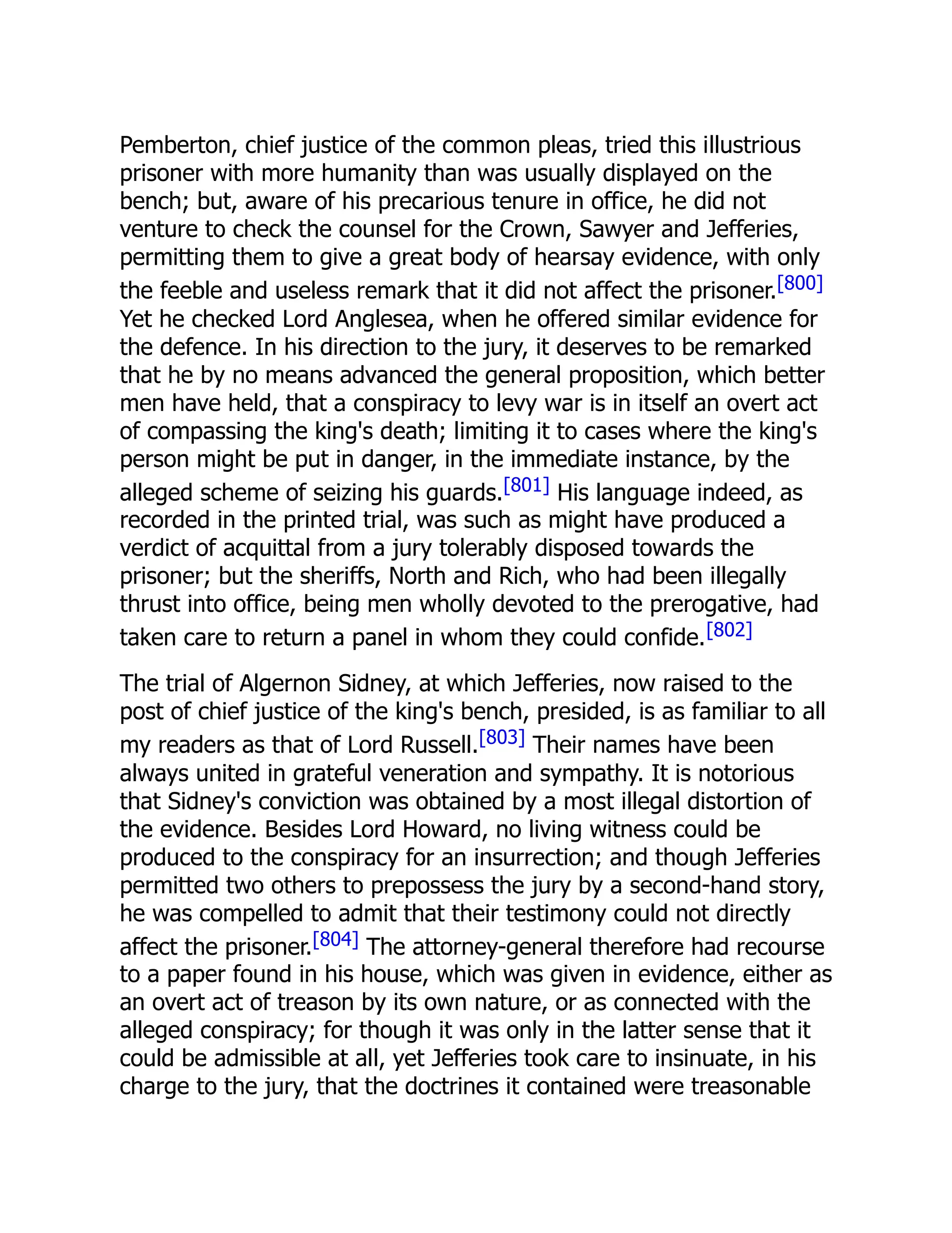Pemberton, chief justice of the common pleas, tried this illustrious
prisoner with more humanity than was usually displayed on the
bench; but, aware of his precarious tenure in office, he did not
venture to check the counsel for the Crown, Sawyer and Jefferies,
permitting them to give a great body of hearsay evidence, with only
the feeble and useless remark that it did not affect the prisoner.[800]
Yet he checked Lord Anglesea, when he offered similar evidence for
the defence. In his direction to the jury, it deserves to be remarked
that he by no means advanced the general proposition, which better
men have held, that a conspiracy to levy war is in itself an overt act
of compassing the king's death; limiting it to cases where the king's
person might be put in danger, in the immediate instance, by the
alleged scheme of seizing his guards.[801] His language indeed, as
recorded in the printed trial, was such as might have produced a
verdict of acquittal from a jury tolerably disposed towards the
prisoner; but the sheriffs, North and Rich, who had been illegally
thrust into office, being men wholly devoted to the prerogative, had
taken care to return a panel in whom they could confide.[802]
The trial of Algernon Sidney, at which Jefferies, now raised to the
post of chief justice of the king's bench, presided, is as familiar to all
my readers as that of Lord Russell.[803] Their names have been
always united in grateful veneration and sympathy. It is notorious
that Sidney's conviction was obtained by a most illegal distortion of
the evidence. Besides Lord Howard, no living witness could be
produced to the conspiracy for an insurrection; and though Jefferies
permitted two others to prepossess the jury by a second-hand story,
he was compelled to admit that their testimony could not directly
affect the prisoner.[804] The attorney-general therefore had recourse
to a paper found in his house, which was given in evidence, either as
an overt act of treason by its own nature, or as connected with the
alleged conspiracy; for though it was only in the latter sense that it
could be admissible at all, yet Jefferies took care to insinuate, in his
charge to the jury, that the doctrines it contained were treasonable
 