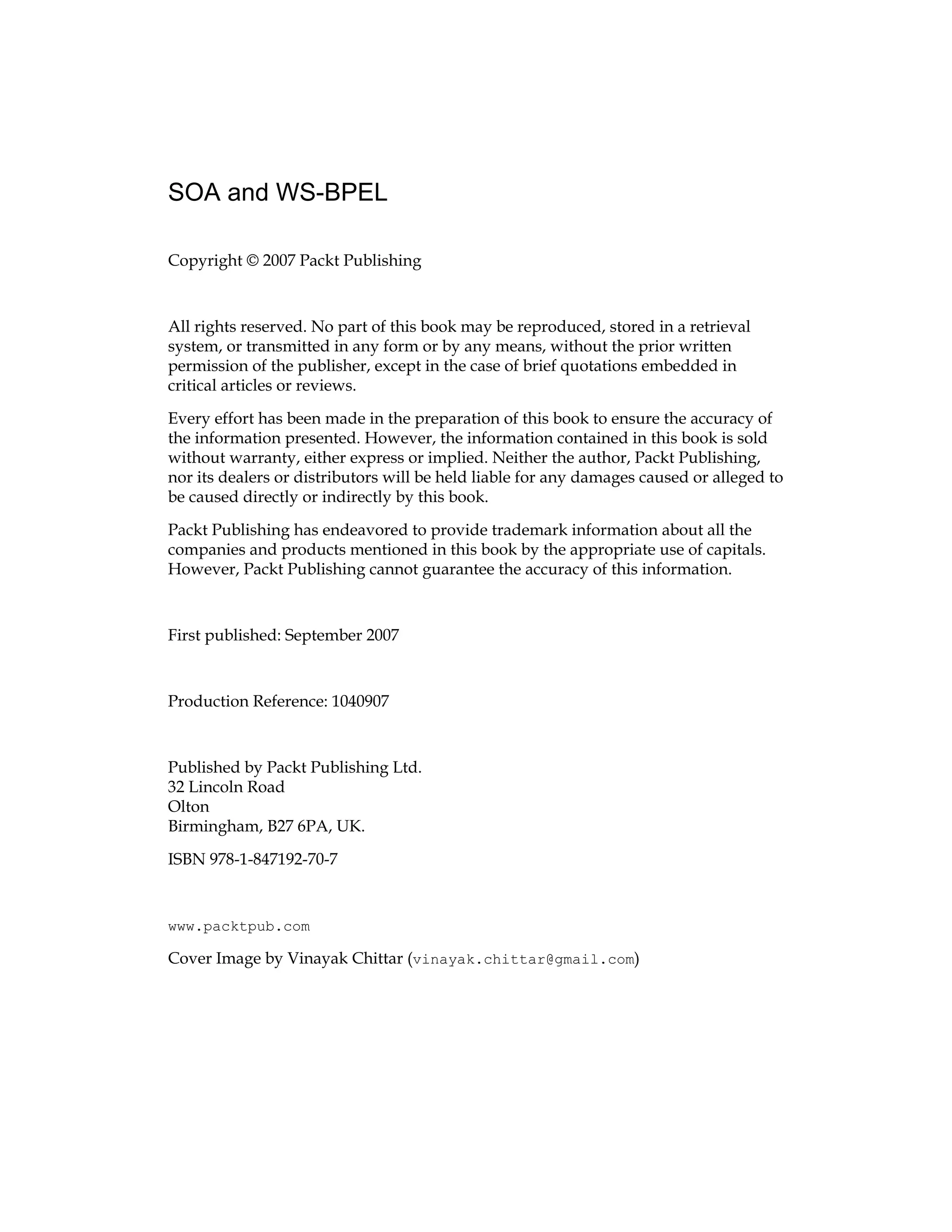 SOA and WS-BPEL
Copyright © 2007 Packt Publishing
All rights reserved. No part of this book may be reproduced, stored in a retrieval
system, or transmitted in any form or by any means, without the prior written
permission of the publisher, except in the case of brief quotations embedded in
critical articles or reviews.
Every effort has been made in the preparation of this book to ensure the accuracy of
the information presented. However, the information contained in this book is sold
without warranty, either express or implied. Neither the author, Packt Publishing,
nor its dealers or distributors will be held liable for any damages caused or alleged to
be caused directly or indirectly by this book.
Packt Publishing has endeavored to provide trademark information about all the
companies and products mentioned in this book by the appropriate use of capitals.
However, Packt Publishing cannot guarantee the accuracy of this information.
First published: September 2007
Production Reference: 1040907
Published by Packt Publishing Ltd.
32 Lincoln Road
Olton
Birmingham, B27 6PA, UK.
ISBN 978-1-847192-70-7
www.packtpub.com
Cover Image by Vinayak Chittar (vinayak.chittar@gmail.com)
 