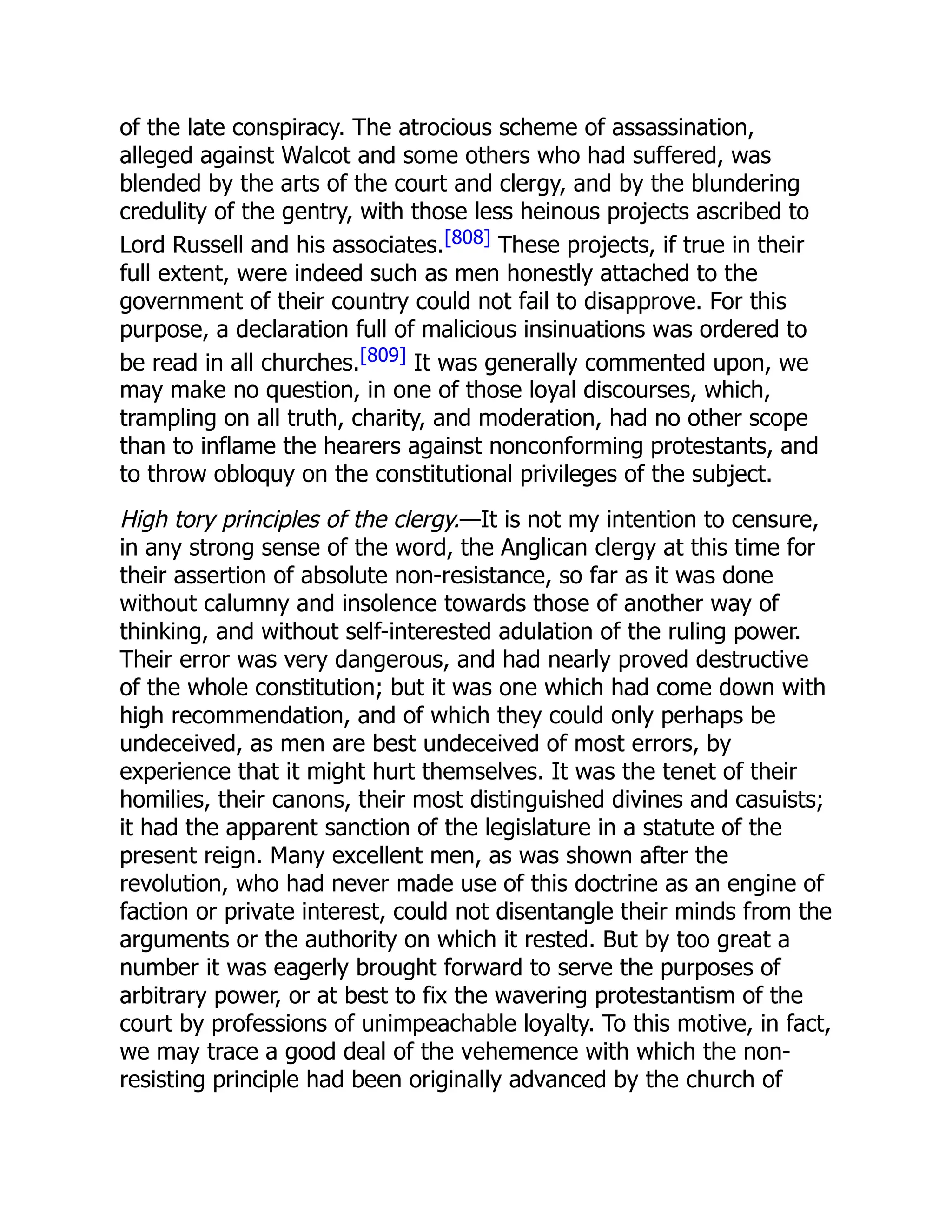 of the late conspiracy. The atrocious scheme of assassination,
alleged against Walcot and some others who had suffered, was
blended by the arts of the court and clergy, and by the blundering
credulity of the gentry, with those less heinous projects ascribed to
Lord Russell and his associates.[808] These projects, if true in their
full extent, were indeed such as men honestly attached to the
government of their country could not fail to disapprove. For this
purpose, a declaration full of malicious insinuations was ordered to
be read in all churches.[809] It was generally commented upon, we
may make no question, in one of those loyal discourses, which,
trampling on all truth, charity, and moderation, had no other scope
than to inflame the hearers against nonconforming protestants, and
to throw obloquy on the constitutional privileges of the subject.
High tory principles of the clergy.—It is not my intention to censure,
in any strong sense of the word, the Anglican clergy at this time for
their assertion of absolute non-resistance, so far as it was done
without calumny and insolence towards those of another way of
thinking, and without self-interested adulation of the ruling power.
Their error was very dangerous, and had nearly proved destructive
of the whole constitution; but it was one which had come down with
high recommendation, and of which they could only perhaps be
undeceived, as men are best undeceived of most errors, by
experience that it might hurt themselves. It was the tenet of their
homilies, their canons, their most distinguished divines and casuists;
it had the apparent sanction of the legislature in a statute of the
present reign. Many excellent men, as was shown after the
revolution, who had never made use of this doctrine as an engine of
faction or private interest, could not disentangle their minds from the
arguments or the authority on which it rested. But by too great a
number it was eagerly brought forward to serve the purposes of
arbitrary power, or at best to fix the wavering protestantism of the
court by professions of unimpeachable loyalty. To this motive, in fact,
we may trace a good deal of the vehemence with which the non-
resisting principle had been originally advanced by the church of
 